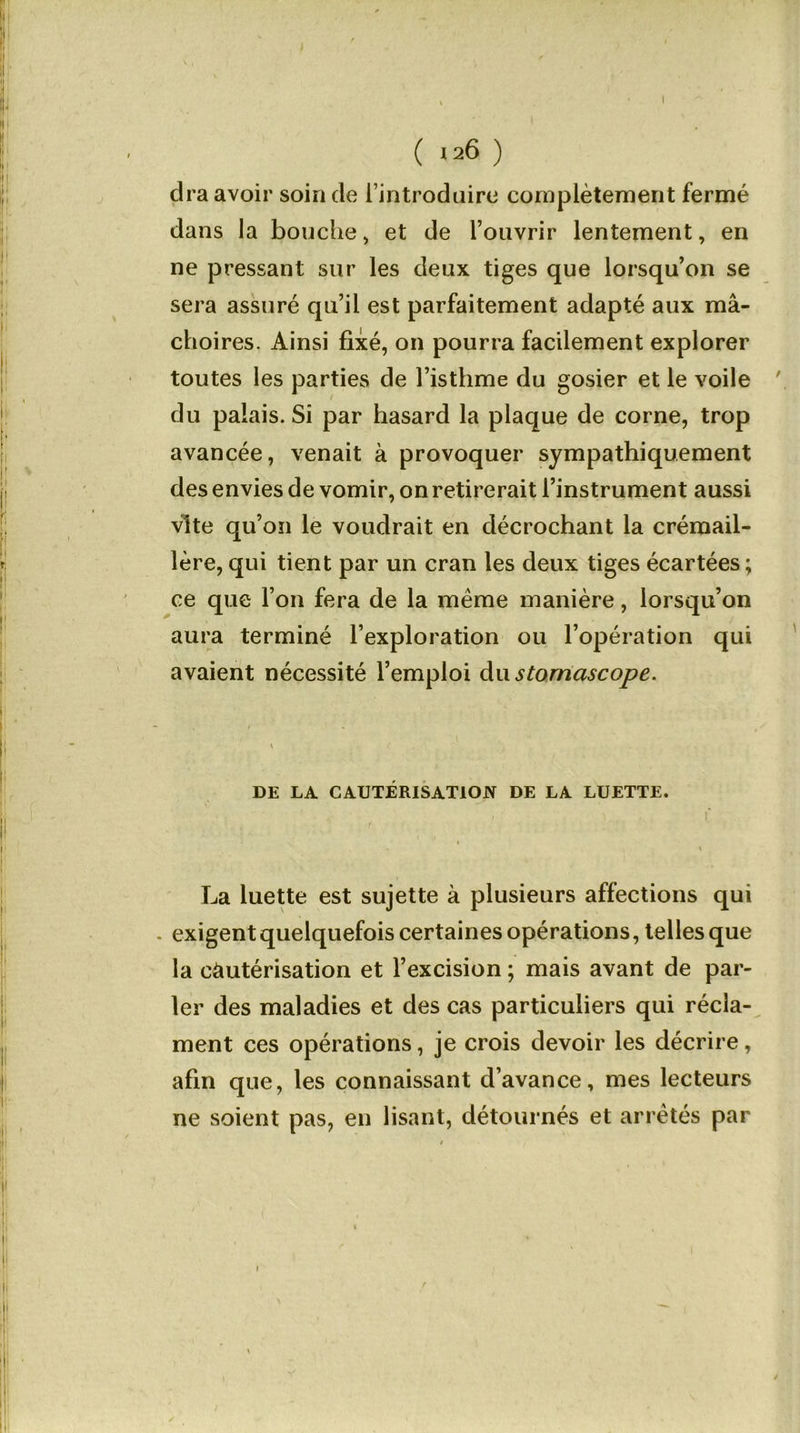 ( »26 ) dra avoir soin de l’introduire complètement fermé dans la bouche, et de l’ouvrir lentement, en ne pressant sur les deux tiges que lorsqu’on se sera assuré qu’il est parfaitement adapté aux mâ- choires. Ainsi fixé, on pourra facilement explorer toutes les parties de l’isthme du gosier et le voile ' du palais. Si par hasard la plaque de corne, trop avancée, venait à provoquer sympathiquement des envies de vomir, on retirerait l’instrument aussi vite qu’on le voudrait en décrochant la crémail- lère, qui tient par un cran les deux tiges écartées; ce que l’on fera de la meme manière, lorsqu’on aura terminé l’exploration ou l’opération qui avaient nécessité l’emploi du stomascope. DE LA CAUTÉRISATION DE LA LUETTE. . \ La luette est sujette à plusieurs affections qui exigent quelquefois certaines opérations, telles que la cautérisation et l’excision ; mais avant de par- ler des maladies et des cas particuliers qui récla- ment ces opérations, je crois devoir les décrire, afin que, les connaissant d’avance, mes lecteurs ne soient pas, en lisant, détournés et arrêtés par