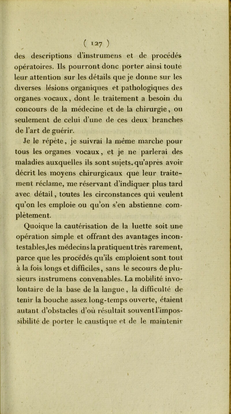 J ( I27 ) des descriptions d’instrumens et de procédés opératoires. Us pourront donc porter ainsi toute leur attention sur les détails que je donne sur les diverses lésions organiques et pathologiques des organes vocaux, dont le traitement a besoin du concours de la médecine et de la chirurgie, ou seulement de celui d’une de ces deux branches de l’art de guérir. Je le répète, je suivrai la meme marche pour tous les organes vocaux, et je ne parlerai des maladies auxquelles ils sont sujets, qu’après avoir • N décrit les moyens chirurgicaux que leur traite- ment réclame, me réservant d’indiquer plus tard avec détail, toutes les circonstances qui veulent qu’on les emploie ou qu’on s’en abstienne com- plètement. Quoique la cautérisation de la luette soit une opération simple et offrant des avantages incon- testables,les médecins la pratiquent très rarement, parce que les procédés qu’ils emploient sont tout à la fois longs et difficiles, sans le secours de plu- sieurs instrumens convenables. La mobilité invo- lontaire de la base de la langue, la difficulté de tenir la bouche assez long-temps ouverte, étaient autant d’obstacles d’où résultait souvent l’impos- sibilité de porter le caustique et de le maintenir l