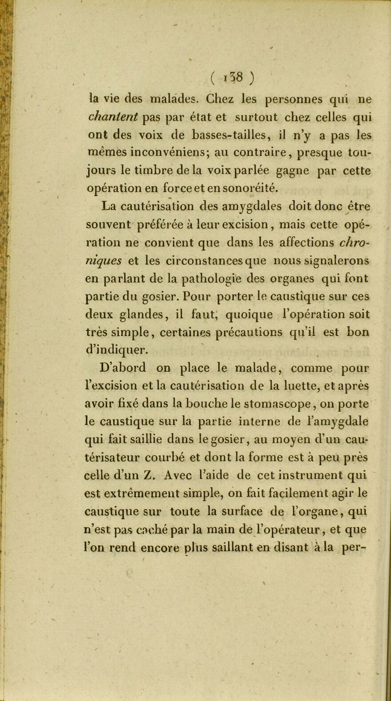 ( .38 ) la vie des malades. Chez les personnes qui ne chantent pas par état et surtout chez celles qui ont des voix de basses-tailles, il n’y a pas les memes inconvéniens; au contraire, presque tou- jours le timbre de la voix parlée gagne par cette opération en force et ensonoréité. La cautérisation des amygdales doit donc être souvent préférée à leur excision, mais cette opé- ration ne convient que dans les affections chro- niques et les circonstances que nous signalerons en parlant de la pathologie des organes qui font partie du gosier. Pour porter le caustique sur ces deux glandes, il faut, quoique l’opération soit très simple, certaines précautions qu’il est bon d’indiquer. D’abord on place le malade, comme pour l’excision et la cautérisation de la luette, et après avoir fixé dans la bouche le stomascope, on porte le caustique sur la partie interne de l’amygdale qui fait saillie dans le gosier, au moyen d’un cau- térisateur courbé et dont la forme est à peu près celle d’un Z. Avec l’aide de cet instrument qui est extrêmement simple, on fait facilement agir le caustique sur toute la surface de l’organe, qui n’est pas caché par la main de l’opérateur, et que l’on rend encore plus saillant en disant à la per-