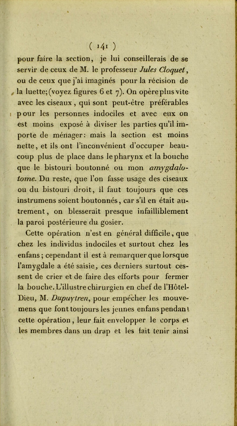 pour faire la section, je lui conseillerais de se servir de ceux de M. le professeur Jules Cloquet, ou de ceux que j’ai imaginés pour la récision de la luette; (voyez figures 6 et 7). On opère plus vite avec les ciseaux , qui sont peut-être préférables pour les personnes indociles et avec eux on est moins exposé à diviser les parties qu’il im- porte de ménager: mais la section est moins nette, et ils ont l’inconvénient d’occuper beau- coup plus de place dans le pharynx et la bouche que le bistouri boutonné ou mon arnygdalo- tome. Du reste, que l’on fasse usage des ciseaux ou du bistouri droit, il faut toujours que ces instrumens soient boutonnés, car s’il en était au- trement , on blesserait presque infailliblement la paroi postérieure du gosier. Cette opération n’est en général difficile, que chez les individus indociles et surtout chez les enfans; cependant il est à remarquer que lorsque l’amygdale a été saisie, ces derniers surtout ces- sent de crier et de faire des efforts pour fermer la bouche. L’illustre chirurgien en chef de l’Hôtel- Dieu, M. Dupuytren, pour empêcher les mouve- mens que font toujours les jeunes enfans pendanl cette opération, leur fait envelopper le corps et les membres dans un drap et les fait tenir ainsi