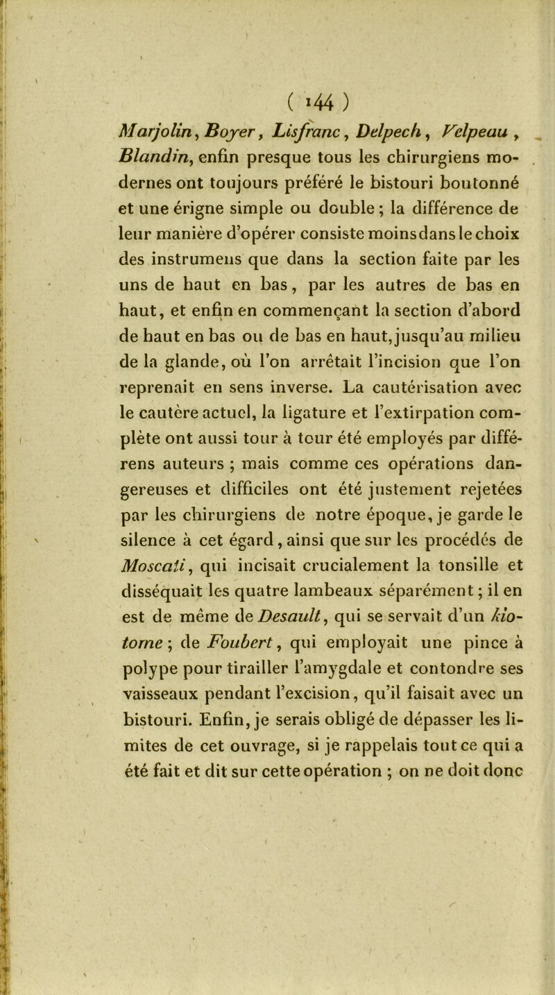 ( *44 ) Marjolin, Boyer, Lisfranc, Delpech,, Velpeau , Blandin, enfin presque tous les chirurgiens mo- dernes ont toujours préféré le bistouri boutonné et une érigne simple ou double ; la différence de leur manière d’opérer consiste moins dans le choix des instrumens que dans la section faite par les uns de haut en bas, par les autres de bas en haut, et enfin en commençant la section d’abord de haut en bas ou de bas en haut, jusqu’au milieu delà glande, où l’on arrêtait l’incision que l’on reprenait en sens inverse. La cautérisation avec le cautère actuel, la ligature et l’extirpation com- plète ont aussi tour à tour été employés par diffé- rens auteurs ; mais comme ces opérations dan- gereuses et difficiles ont été justement rejetées par les chirurgiens de notre époque, je garde le silence à cet égard, ainsi que sur les procédés de Moscaii, qui incisait crucialement la tonsille et disséquait les quatre lambeaux séparément ; il en est de même deDesault, qui se servait d’un Z7o- torne\ de Foubert, qui employait une pince à polype pour tirailler l’amygdale et contondre ses vaisseaux pendant l’excision, qu’il faisait avec un bistouri. Enfin, je serais obligé de dépasser les li- mites de cet ouvrage, si je rappelais tout ce qui a été fait et dit sur cette opération ; on ne doit donc <