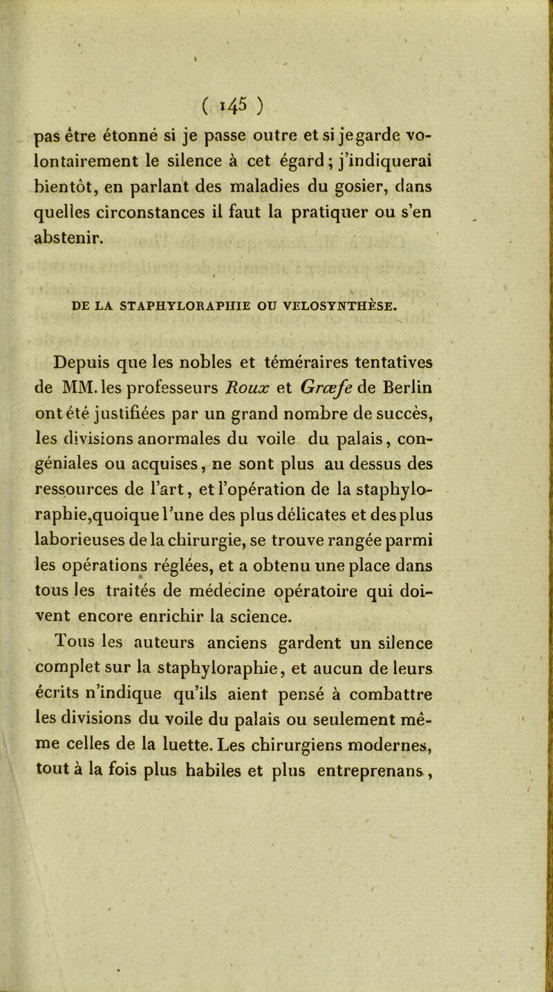 I ( *45 ) pas être étonné si je passe outre et si je garde vo- lontairement le silence à cet égard ; j’indiquerai bientôt, en parlant des maladies du gosier, dans quelles circonstances il faut la pratiquer ou s’en abstenir. i , \ . * - ... . DE LA STAPHYLORAPIIIE OU VELOSYNTHÈSE. Depuis que les nobles et téméraires tentatives de MM. les professeurs Roux et Grœfe de Berlin ont été justifiées par un grand nombre de succès, les divisions anormales du voile du palais, con- géniales ou acquises, ne sont plus au dessus des ressources de l’art, et l’opération de la staphylo- raphie,quoique Fune des plus délicates et des plus laborieuses de la chirurgie, se trouve rangée parmi les opérations réglées, et a obtenu une place dans tous les traités de médecine opératoire qui doi- vent encore enrichir la science. Tous les auteurs anciens gardent un silence complet sur la staphyloraphie, et aucun de leurs écrits n’indique qu’ils aient pensé à combattre les divisions du voile du palais ou seulement mê- me celles de la luette. Les chirurgiens modernes, tout à la fois plus habiles et plus entreprenans, V-,