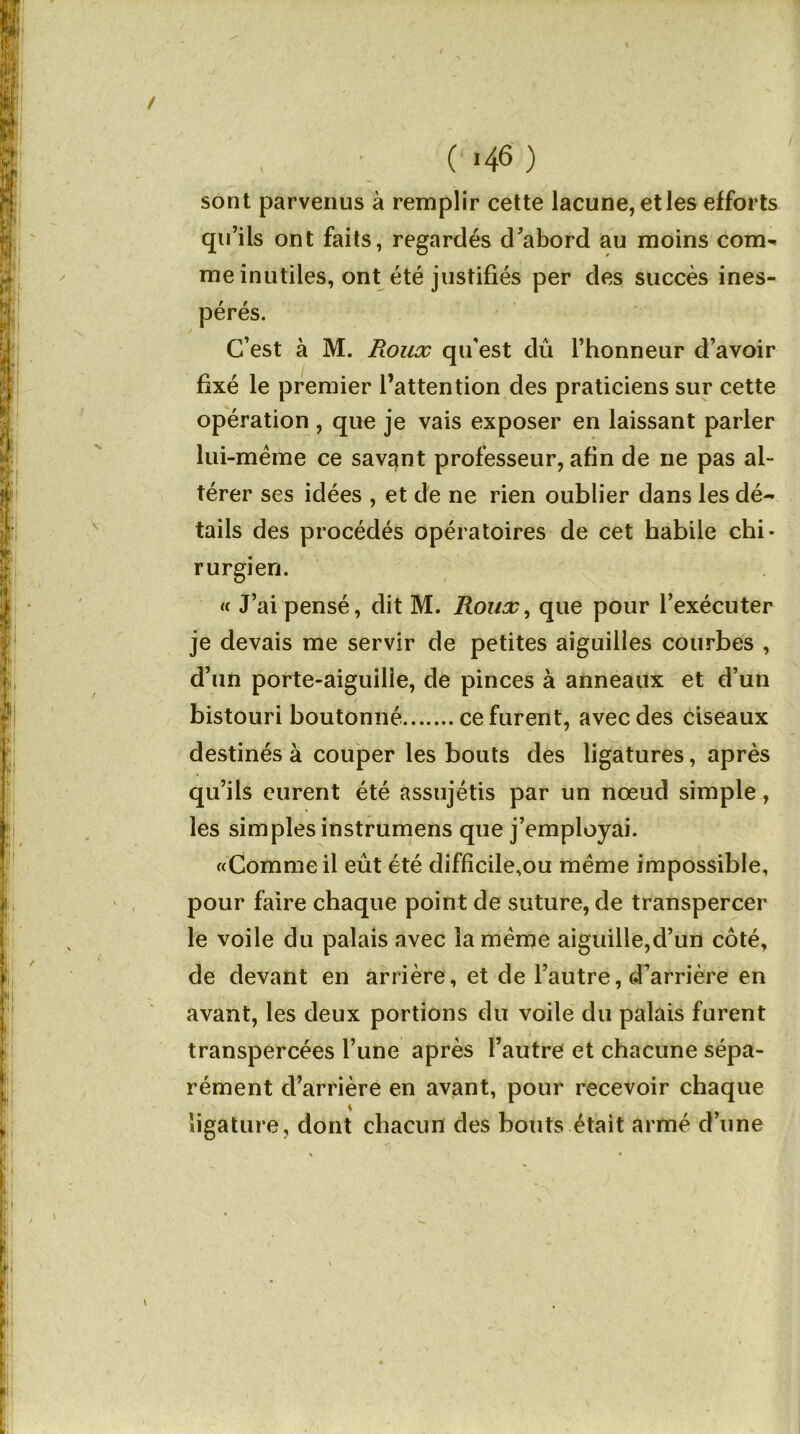 sont parvenus à remplir cette lacune, etles efforts qu’ils ont faits, regardés d’abord au moins com- me inutiles, ont été justifiés per des succès ines- pérés. C’est à M. Roux qu'est dû l’honneur d’avoir fixé le premier l’attention des praticiens sur cette opération , que je vais exposer en laissant parler lui-même ce savant professeur, afin de ne pas al- térer ses idées , et de ne rien oublier dans les dé- tails des procédés opératoires de cet habile chi- rurgien. « J’ai pensé, dit M. Roulr, que pour l’exécuter je devais me servir de petites aiguilles courbes , d’un porte-aiguille, de pinces à anneaux et d’un bistouri boutonné ce furent, avec des ciseaux destinés à couper les bouts des ligatures, après qu’ils eurent été assujétis par un nœud simple, les simples instrumens que j’employai. «Comme il eût été difficile,ou même impossible, pour faire chaque point de suture, de transpercer le voile du palais avec la même aiguille,d’un coté, de devant en arrière, et de l’autre, d’arrière en avant, les deux portions du voile du palais furent transpercées l’une après l’autre et chacune sépa- rément d’arrière en avant, pour recevoir chaque ligature, dont chacun des bouts était armé d’une