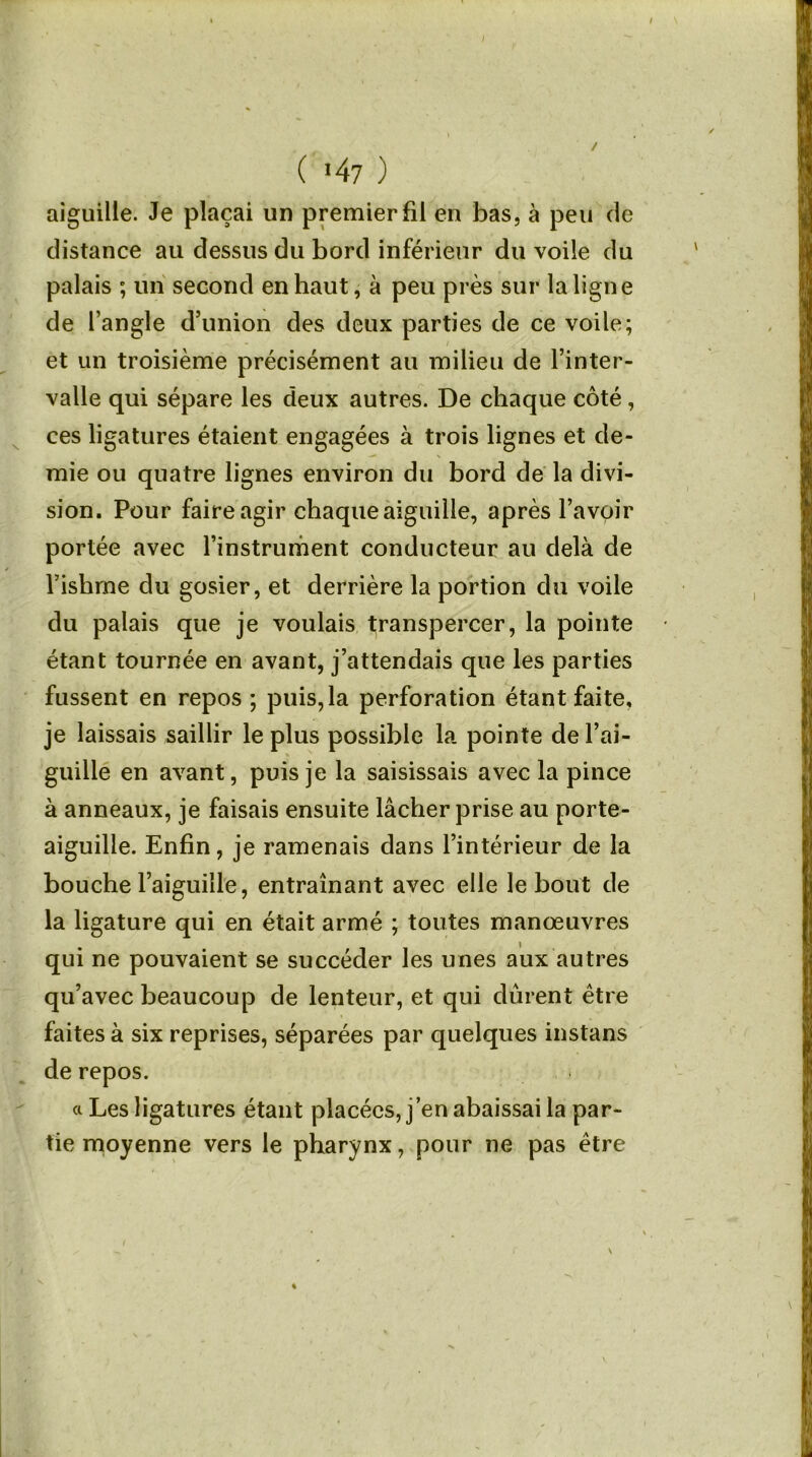 ( *47 ) aiguille. Je plaçai un premier fil en bas, à peu de distance au dessus du bord inférieur du voile du palais ; un second en haut, à peu près sur la ligne de l’angle d’union des deux parties de ce voile; et un troisième précisément au milieu de l’inter- valle qui sépare les deux autres. De chaque côté, ces ligatures étaient engagées à trois lignes et de- mie ou quatre lignes environ du bord de la divi- sion. Pour faire agir chaque aiguille, après l’avoir portée avec l’instrument conducteur au delà de l’ishme du gosier, et derrière la portion du voile du palais que je voulais transpercer, la pointe étant tournée en avant, j’attendais que les parties fussent en repos ; puis, la perforation étant faite, je laissais saillir le plus possible la pointe de l’ai- guille en avant, puis je la saisissais avec la pince à anneaux, je faisais ensuite lâcher prise au porte- aiguille. Enfin, je ramenais dans l’intérieur de la bouche l’aiguille, entraînant avec elle le bout de la ligature qui en était armé ; toutes manœuvres qui ne pouvaient se succéder les unes aux autres qu’avec beaucoup de lenteur, et qui durent être faites à six reprises, séparées par quelques instans de repos. a Les ligatures étant placées, j’en abaissai la par- tie moyenne vers le pharynx, pour ne pas être