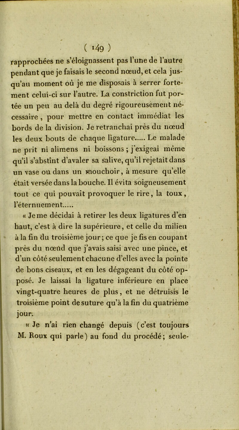 rapprochées ne s’éloignassent pas l’une de l’autre pendant que je faisais le second nœud, et cela jus- qu’au moment où je me disposais à serrer forte- ment celui-ci sur l’autre. La constriction fut por- tée un peu au delà du degré rigoureusement né- cessaire , pour mettre en contact immédiat les bords de la division. Je retranchai près du nœud les deux bouts de chaque ligature Le malade ne prit ni alimens ni boissons ; j'exigeai meme qu’il s’abstînt d’avaler sa salive, qu’il rejetait dans un vase ou dans un mouchoir, à mesure qu’elle était versée dans la bouche. Il évita soigneusement tout ce qui pouvait provoquer le rire, la toux, l’éternuement « Je me décidai à retirer les deux ligatures d’en haut, c’est à dire la supérieure, et celle du milieu à la fin du troisième jour ; ce que je fis en coupant près du nœild que j’avais saisi avec une pince, et d’un côté seulement chacune d’elles avec la pointe de bons ciseaux, et en les dégageant du côté op- posé. Je laissai la ligature inférieure en place vingt-quatre heures de plus, et ne détruisis le troisième point de suture qu’à la fin du quatrième jour. « Je n’ai rien changé depuis (c’est toujours M. Roux qui parle) au fond du procédé; seule-