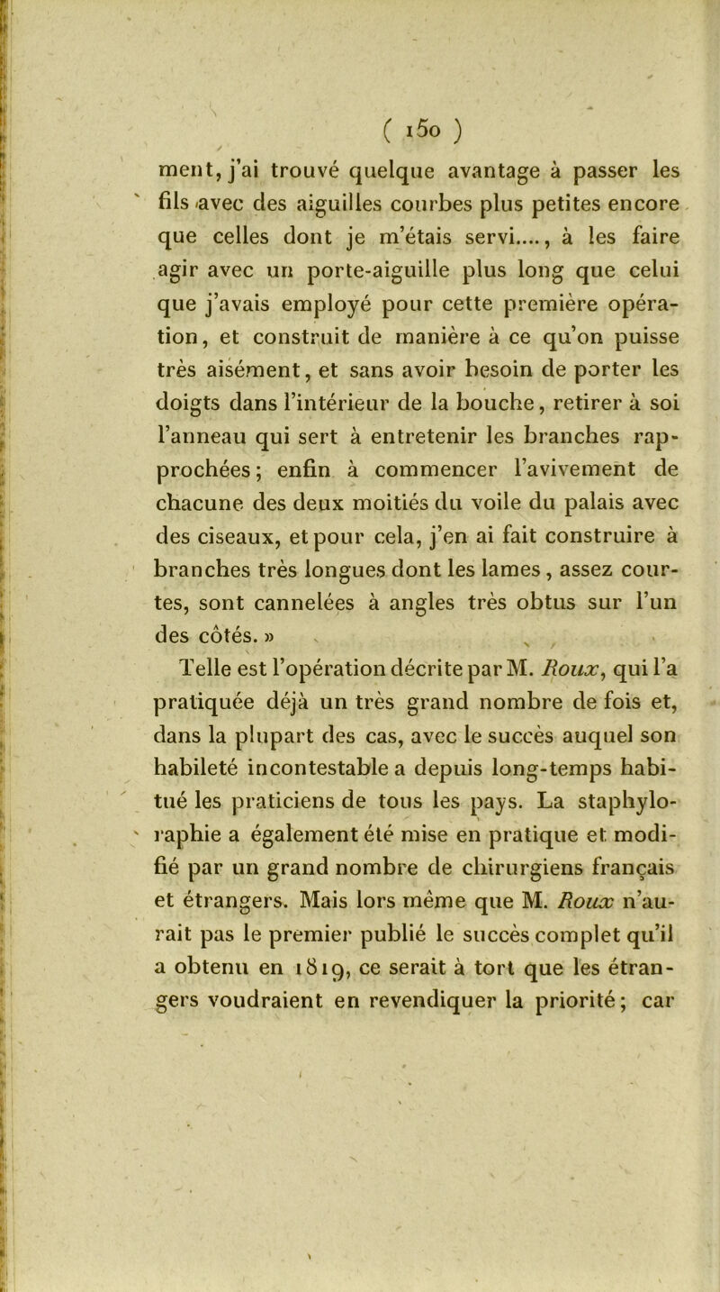 ment, j’ai trouvé quelque avantage à passer les fils -avec des aiguilles courbes plus petites encore que celles dont je m’étais servi...., à les faire agir avec un porte-aiguille plus long que celui que j’avais employé pour cette première opéra- tion, et construit de manière à ce qu’on puisse très aisément, et sans avoir besoin de porter les doigts dans l’intérieur de la bouche, retirer à soi l’anneau qui sert à entretenir les branches rap- prochées ; enfin à commencer l’avivement de chacune des deux moitiés du voile du palais avec des ciseaux, et pour cela, j’en ai fait construire à branches très longues dont les lames, assez cour- tes, sont cannelées à angles très obtus sur l’un des côtés. » Telle est l’opération décrite par M. Roux, qui l a pratiquée déjà un très grand nombre de fois et, dans la plupart des cas, avec le succès auquel son habileté incontestable a depuis long-temps habi- tué les praticiens de tous les pays. La staphylo- ' raphie a également été mise en pratique et modi- fié par un grand nombre de chirurgiens français et étrangers. Mais lors même que M. Roux n’au- rait pas le premier publié le succès complet qu’il a obtenu en 1819, ce serait à tort que les étran- gers voudraient en revendiquer la priorité; car