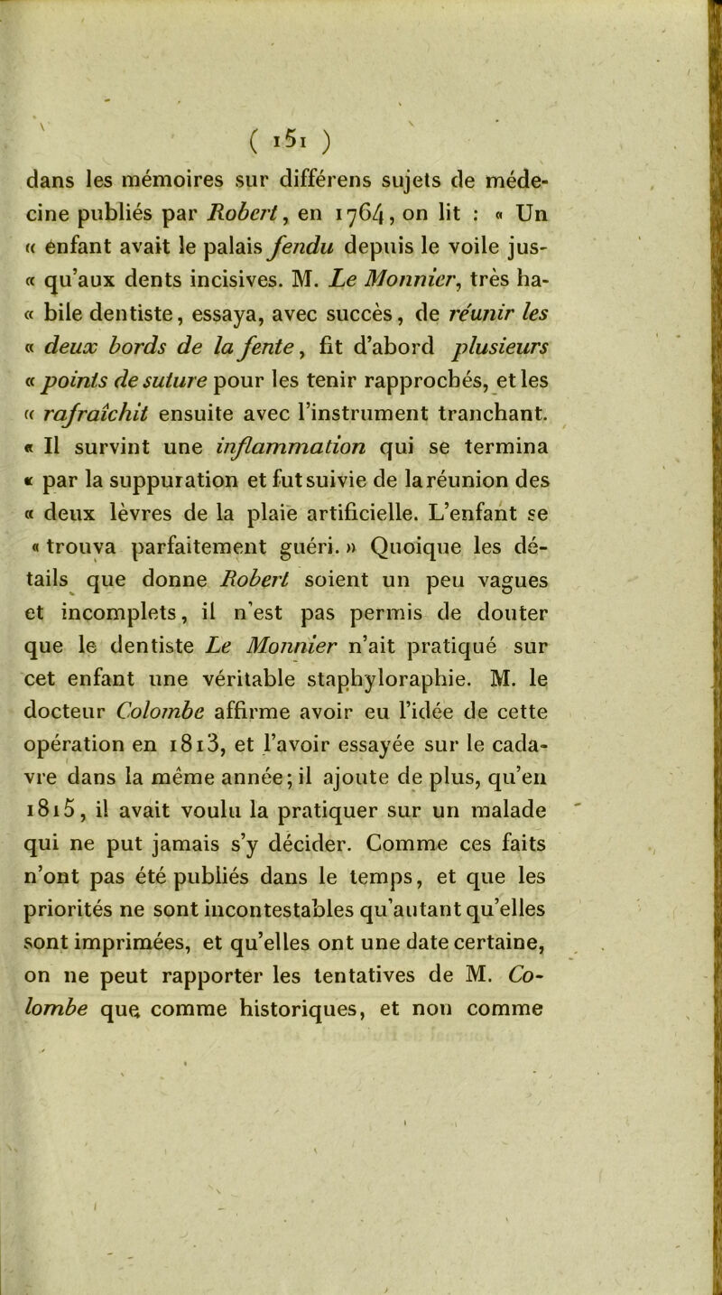 ( «5. ) dans les mémoires sur différens sujets de méde- cine publiés par Robert, en 1764, on lit : « Un « énfant avait le palais fendu depuis le voile jus- « qu’aux dents incisives. M. Le Monnier, très ha- « bile dentiste, essaya, avec succès, de réunir les « deux bords de la fente, fit d’abord plusieurs « points de suture pour les tenir rapprochés, et les (( rafraîchit ensuite avec l’instrument tranchant. « Il survint une inflammation qui se termina « par la suppuration et fut suivie de la réunion des a deux lèvres de la plaie artificielle. L’enfant se « trouva parfaitement guéri. » Quoique les dé- tails que donne Robert soient un peu vagues et incomplets, il n’est pas permis de douter que le dentiste Le Monnier n’ait pratiqué sur cet enfant une véritable staphyloraphie. M. le docteur Colombe affirme avoir eu l’idée de cette opération en 1813, et l’avoir essayée sur le cada- vre dans la meme année; il ajoute de plus, qu’en 1815, il avait voulu la pratiquer sur un malade qui ne put jamais s’y décider. Comme ces faits n’ont pas été publiés dans le temps, et que les priorités ne sont incontestables qu’autant qu’elles sont imprimées, et qu’elles ont une date certaine, on ne peut rapporter les tentatives de M. Co- lombe que comme historiques, et non comme I )