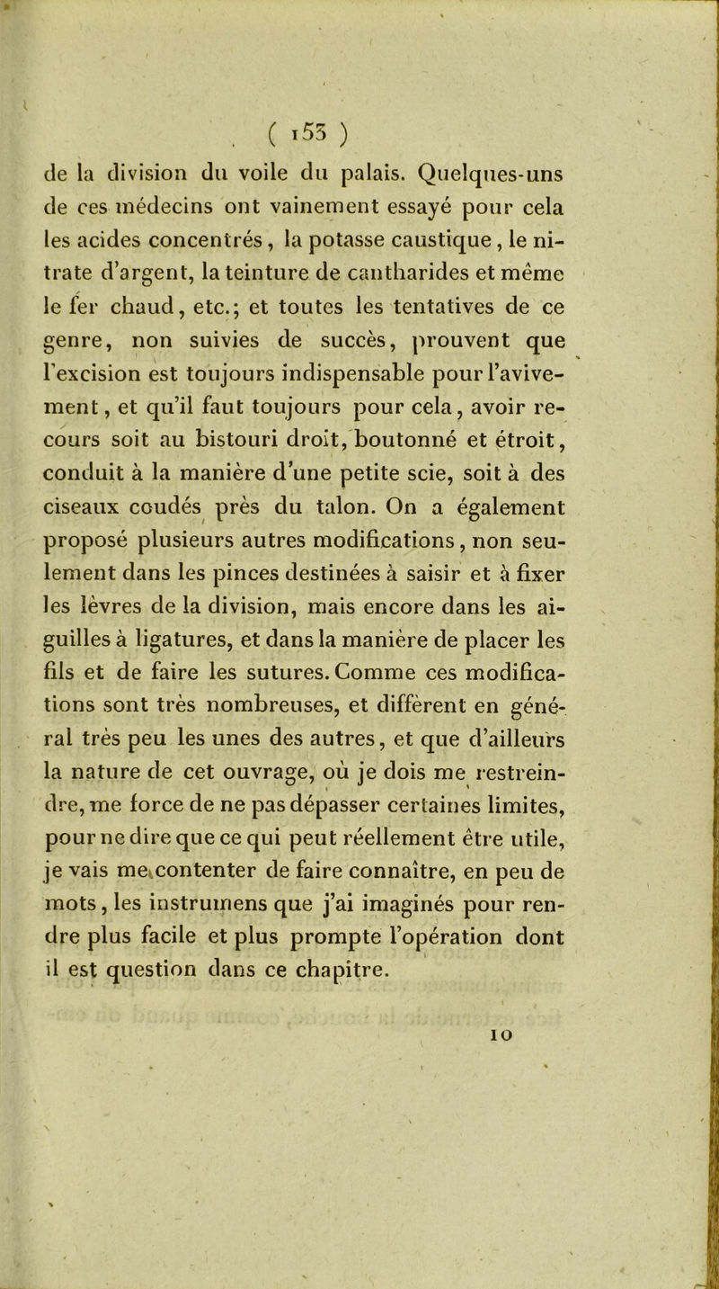 . ( '53 ) de la division du voile du palais. Quelques-uns de ces médecins ont vainement essayé pour cela les acides concentrés, la potasse caustique, le ni- trate d’argent, la teinture de cantharides et meme le fer chaud, etc.; et toutes les tentatives de ce genre, non suivies de succès, prouvent que l’excision est toujours indispensable pour l’avive- ment , et qu’il faut toujours pour cela, avoir re- cours soit au bistouri droit, boutonné et étroit, conduit à la manière d’une petite scie, soit à des ciseaux coudés près du talon. On a également proposé plusieurs autres modifications, non seu- lement dans les pinces destinées à saisir et à fixer les lèvres de la division, mais encore dans les ai- guilles à ligatures, et dans la manière de placer les fils et de faire les sutures. Comme ces modifica- tions sont très nombreuses, et diffèrent en géné- ral très peu les unes des autres, et que d’ailleurs la nature de cet ouvrage, où je dois me restrein- dre, me force de ne pas dépasser certaines limites, pour ne dire que ce qui peut réellement être utile, je vais me^contenter de faire connaître, en peu de mots, les instruirons que j’ai imaginés pour ren- dre plus facile et plus prompte l’opération dont il est question dans ce chapitre. io