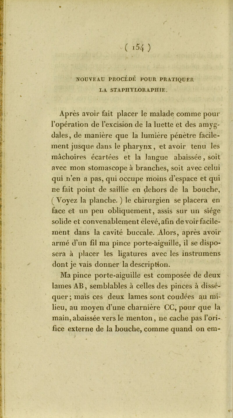 r ( -54 ) NOUVEAU PROCÉDÉ POUR PRATIQUER LA STAPHYLORAPHIE. Après avoir fait placer le malade comme pour l’opéralion de l’excision de la luette et des amyg- dales, de manière que la lumière pénètre facile- ment jusque dans le pharynx, ut avoir tenu les L mâchoires écartées et la langue abaissée, soit avec mon stomascope à branches, soit avec celui qui n’en a pas, qui occupe moins d’espace et qui ne fait point de saillie en dehors de la bouche, ( Voyez la planche. ) le chirurgien se placera en face et un peu obliquement, assis sur un siège solide et convenablement élevé, afin de voir facile- ment dans la cavité buccale. /Alors, après avoir armé d’un fil ma pince porte-aiguille, il se dispo- sera à placer les ligatures avec les instrumens dont je vais donner la description. Ma pince porte-aiguille est composée de deux lames AB, semblables à celles des pinces à dissé- quer; mais ces deux lames sont coudées au mi- lieu, au moyen d’une charnière CC, pour que la main, abaissée vers le menton, ne cache pas l’ori- fice externe de la bouche, comme quand on era- /