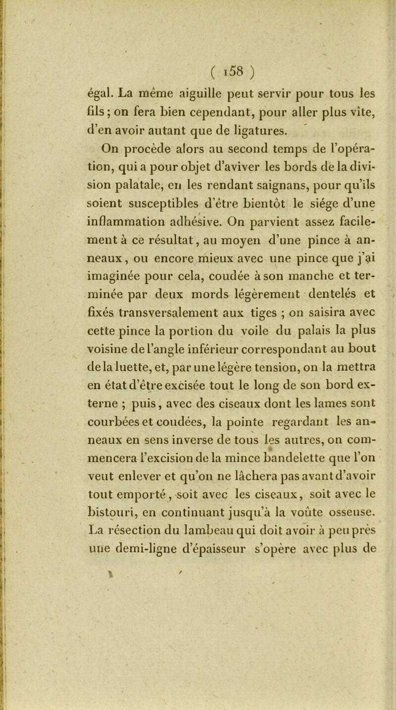 égal. La meme aiguille peut servir pour tous les fils; on fera bien cependant, pour aller plus vite, d’en avoir autant que de ligatures. On procède alors au second temps de l’opéra- tion, qui a pour objet d’aviver les bords de la divi- sion palatale, en les rendant saignans, pour qu’ils soient susceptibles d’ëtre bientôt le siège d’une / inflammation adhésive. On parvient assez facile- ment à ce résultat, au moyen d’une pince à an- neaux , ou encore mieux avec une pince que j’^i imaginée pour cela, coudée à son manche et ter- minée par deux mords légèrement dentelés et fixés transversalement aux tiges ; on saisira avec cette pince la portion du voile du palais la plus voisine de l’angle inférieur correspondant au bout de la luette, et, par une légère tension, on la mettra en état d’être excisée tout le long de son bord ex- terne ; puis, avec des ciseaux dont les lames sont courbées et coudées, la pointe regardant les an« neaux en sens inverse de tous les autres, on com- * mencera l’excision de la mince bandelette que 1 on veut enlever et qu’on ne lâchera pas avant d’avoir tout emporté, soit avec les ciseaux, soit avec le bistouri, en continuant jusqu’à la voûte osseuse. La résection du lambeau qui doit avoir à peu près une demi-ligne d’épaisseur s’opère avec plus de v