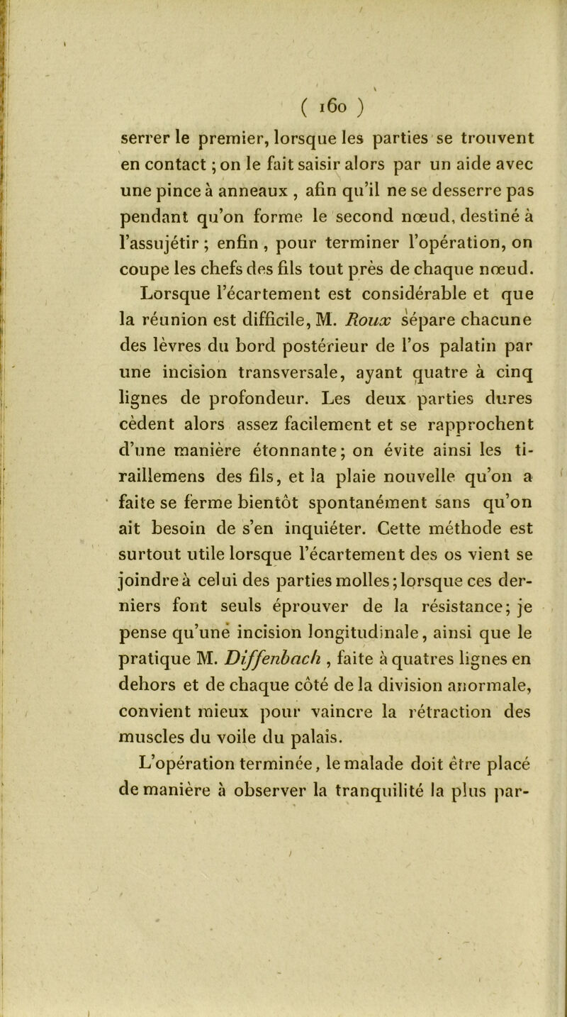 \ ( 160 ) serrer le premier, lorsque les parties se trouvent V en contact ; on le fait saisir alors par un aicle avec une pince à anneaux , afin qu’il ne se desserre pas pendant qu’on forme le second nœud, destiné à l’assujétir ; enfin , pour terminer l’opération, on coupe les chefs des fils tout près de chaque nœud. Lorsque l’écartement est considérable et que la réunion est difficile, M. Roux sépare chacune des lèvres du bord postérieur de l’os palatin par une incision transversale, ayant quatre à cinq lignes de profondeur. Les deux parties dures cèdent alors assez facilement et se rapprochent d’une manière étonnante; on évite ainsi les ti- raillemens des fils, et la plaie nouvelle qu’on a faite se ferme bientôt spontanément sans qu’on ait besoin de s’en inquiéter. Cette méthode est surtout utile lorsque l’écartement des os vient se joindre à celui des parties molles;lorsque ces der- niers font seuls éprouver de la résistance; je pense qu’une incision longitudinale, ainsi que le pratique M. Diffenbach , faite àquatres lignes en dehors et de chaque côté de la division anormale, convient mieux pour vaincre la rétraction des muscles du voile du palais. L’opération terminée, le malade doit être placé de manière à observer la tranquilité la plus par-