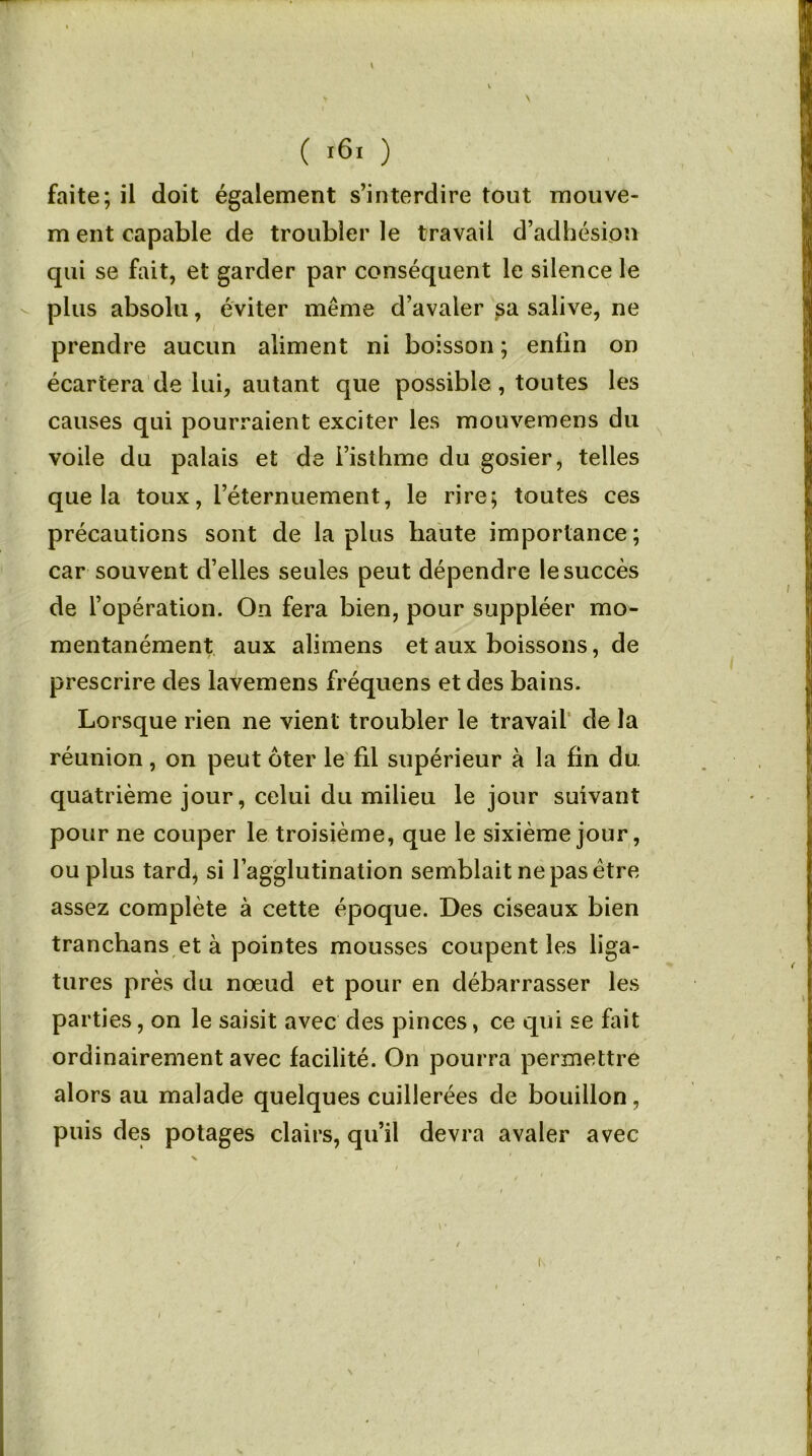 ( *6i ) faite; il doit également s’interdire tout mouve- m eut capable de troubler le travail d’adhésion qui se fait, et garder par conséquent le silence le plus absolu, éviter même d’avaler sa salive, ne prendre aucun aliment ni boisson ; enfin on écartera de lui, autant que possible, toutes les causes qui pourraient exciter les mouveraens du voile du palais et de l’isthme du gosier, telles que la toux, l’éternuement, le rire; toutes ces précautions sont de lapins haute importance; car souvent d’elles seules peut dépendre le succès de l’opération. On fera bien, pour suppléer mo- mentanément aux alimens et aux boissons, de prescrire des lavemens fréquens et des bains. Lorsque rien ne vient troubler le travail de la réunion, on peut ôter le fil supérieur à la fin du. quatrième jour, celui du milieu le jour suivant pour ne couper le troisième, que le sixième jour, ou plus tard^ si l’agglutination semblait ne pas être assez complète à cette époque. Des ciseaux bien tranchans et à pointes mousses coupent les liga- tures près du nœud et pour en débarrasser les parties, on le saisit avec des pinces, ce qui se fait ordinairement avec facilité. On pourra permettre alors au malade quelques cuillerées de bouillon, puis des potages clairs, qu’il devra avaler avec I \