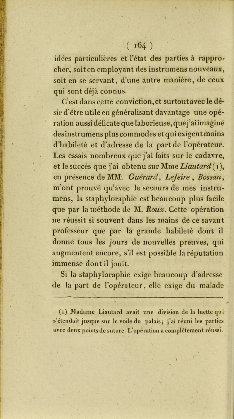 \ ( 164 ) idées particulières et l’état des parties à rappro- cher, soit en employant des instrumens nouveaux, soit en se servant, d’une autre manière, de ceux qui sont déjà connus. C’est dans cette conviction,et surtout avec le dé- sir d’ètre utile en généralisant davantage une opé- ration aussi délicate que laborieuse, quej’aiimaginé desinstrumens plus commodes et qui exigent moins d’habileté et d’adresse de la part de l’opérateur. Les essais nombreux que j’ai faits sur le cadavre, et le succès que j’ai obtenu sur Mme Liautard ( 1 ), en présence de MM. Guèrard, Lefeire , Bossan, m’ont prouvé qu’avec le secours de mes instru- mens, la staphyloraphie est beaucoup plus facile que par la méthode de M. Roux. Cette opération ne réussit si souvent dans les mains de ce savant professeur que par la grande habileté dont il donné tous les jours de nouvelles preuves, qui augmentent encore, s’il est possible la réputation immense dont il jouit. Si la staphyloraphie exige beaucoup d’adresse de la part de l’opérateur, elle exige du malade (1) Madame Liautard avait une division de la luette qui s’étendait jusque sur le voile du palais; j’ai réuni les parties avec deux points de suture. L’opération a complètement réussi. \