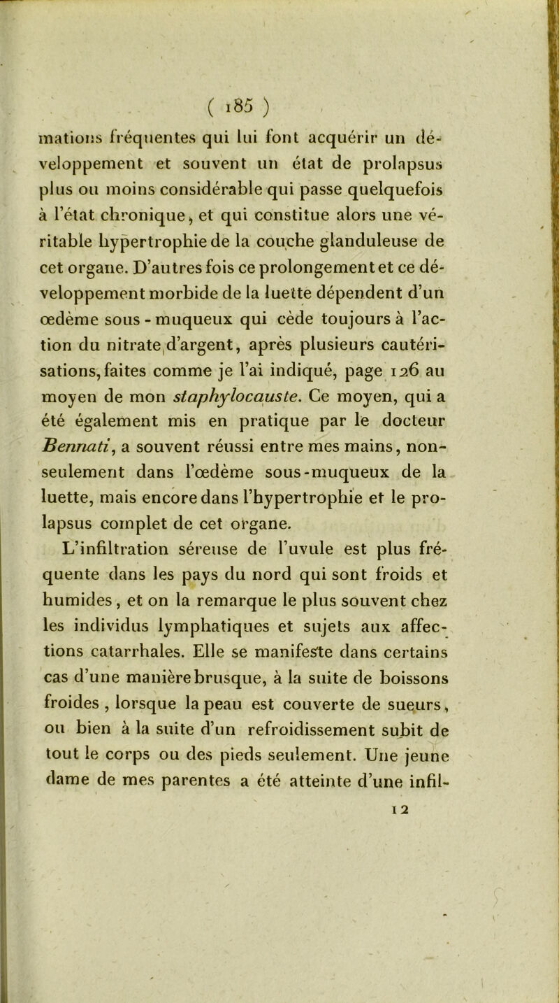 mations fréquentes qui lui font acquérir un dé- veloppement et souvent un état de prolapsus plus ou moins considérable qui passe quelquefois à l’état chronique * et qui constitue alors une vé- ritable hypertrophie de la couche glanduleuse de cet organe. D’autres fois ce prolongement et ce dé- veloppement morbide de la luette dépendent d’un œdème sous-muqueux qui cède toujours à l’ac- tion du nitrated’argent, après plusieurs cautéri- sations, faites comme je l’ai indiqué, page 126 au moyen de mon staphylocauste. Ce moyen, qui a été également mis en pratique par le docteur Bennati, a souvent réussi entre mes mains, non- seulement dans l’œdème sous-muqueux de la luette, mais encore dans l’hypertrophie et le pro- lapsus complet de cet organe. L’infiltration séreuse de Fuvule est plus fré- quente dans les pays du nord qui sont froids et humides, et on la remarque le plus souvent chez les individus lymphatiques et sujets aux affec- tions catarrhales. Elle se manifeste dans certains cas d’une manière brusque, à la suite de boissons froides , lorsque la peau est couverte de sueurs, ou bien à la suite d’un refroidissement subit de tout le corps ou des pieds seulement. Une jeune dame de mes parentes a été atteinte d’une infil- 12