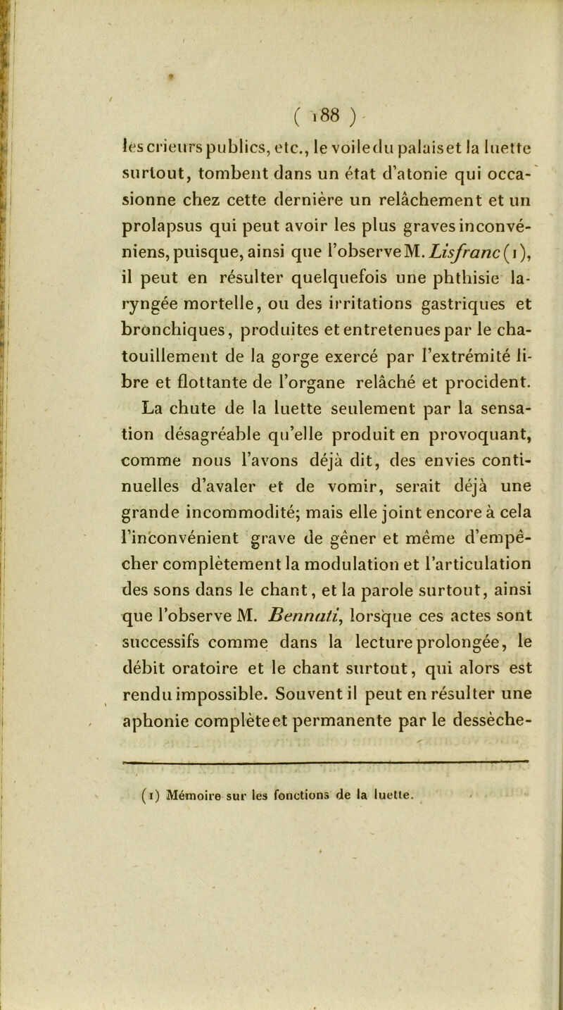 I ( i88 )- lescrieurspublics, etc., le voiledu palaiset la luette surtout, tombent dans un état d’atonie qui occa- sionne chez cette dernière un relâchement et un prolapsus qui peut avoir les plus graves inconvé- niens,puisque, ainsi que l’observeM. Lisfranc(\), il peut en résulter quelquefois une phthisie la- ryngée mortelle, ou des irritations gastriques et bronchiques, produites et entretenues par le cha- touillement de la gorge exercé par l’extrémité li- bre et flottante de l’organe relâché et procident. La chute de la luette seulement par la sensa- tion désagréable qu’elle produit en provoquant, comme nous l’avons déjà dit, des envies conti- nuelles d’avaler et de vomir, serait déjà une grande incommodité; mais elle joint encore à cela l’inconvénient grave de gêner et même d’empê- cher complètement la modulation et l’articulation des sons dans le chant, et la parole surtout, ainsi que l’observe M. Bennati, lorsque ces actes sont successifs comme dans la lecture prolongée, le débit oratoire et le chant surtout, qui alors est rendu impossible. Souvent il peut en résulter une aphonie complète et permanente par le dessèche- (i) Mémoire sur les fonctions de la luette.