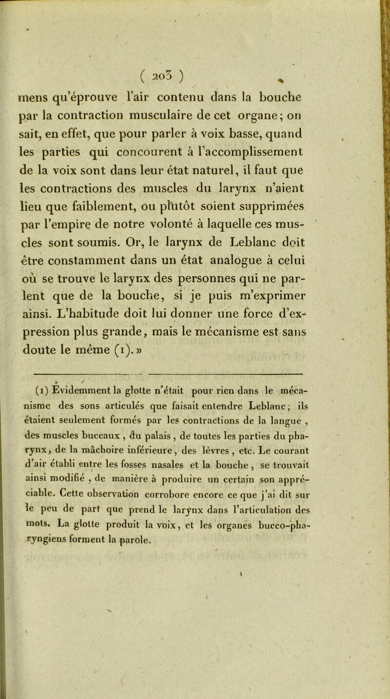 ( 205 ) „ / N \ mens qu’éprouve l’air contenu clans la bouche par la contraction musculaire de cet organe ; on sait, en effet, que pour parler à voix basse, quand les parties qui concourent à l'accomplissement de la voix sont dans leur état naturel, il faut que les contractions des muscles du larynx n’aient lieu que faiblement, ou plutôt soient supprimées par l’empire de notre volonté à laquelle ces mus- cles sont soumis. Or, le larynx de Leblanc doit être constamment dans un état analogue à celui où se trouve le larynx des personnes qui ne par- lent que de la bouche, si je puis m’exprimer ainsi. L’habitude doit lui donner une force d’ex^ pression plus grande, mais le mécanisme est sans doute le même (i).» (i) Evidemment la glotte n’était pour rien dans le méca- nisme des sons articulés que faisait entendre Leblanc ; ils étaient seulement formés par les contractions de la langue , des muscles buccaux , du palais , de toutes les parties du pha- rynx, de la mâchoire inférieure, des lèvres , etc. Le courant d’air établi entre les fosses nasales et la bouche , se trouvait ainsi modifie , de manière à produire un certain son appré- ciable. Cette observation corrobore encore ce que j’ai dit sur le peu de part que prend le larynx dans l’articulation des mots. La glotte produit la voix, et les organes bucco-pha- ryngiens forment la parole. X