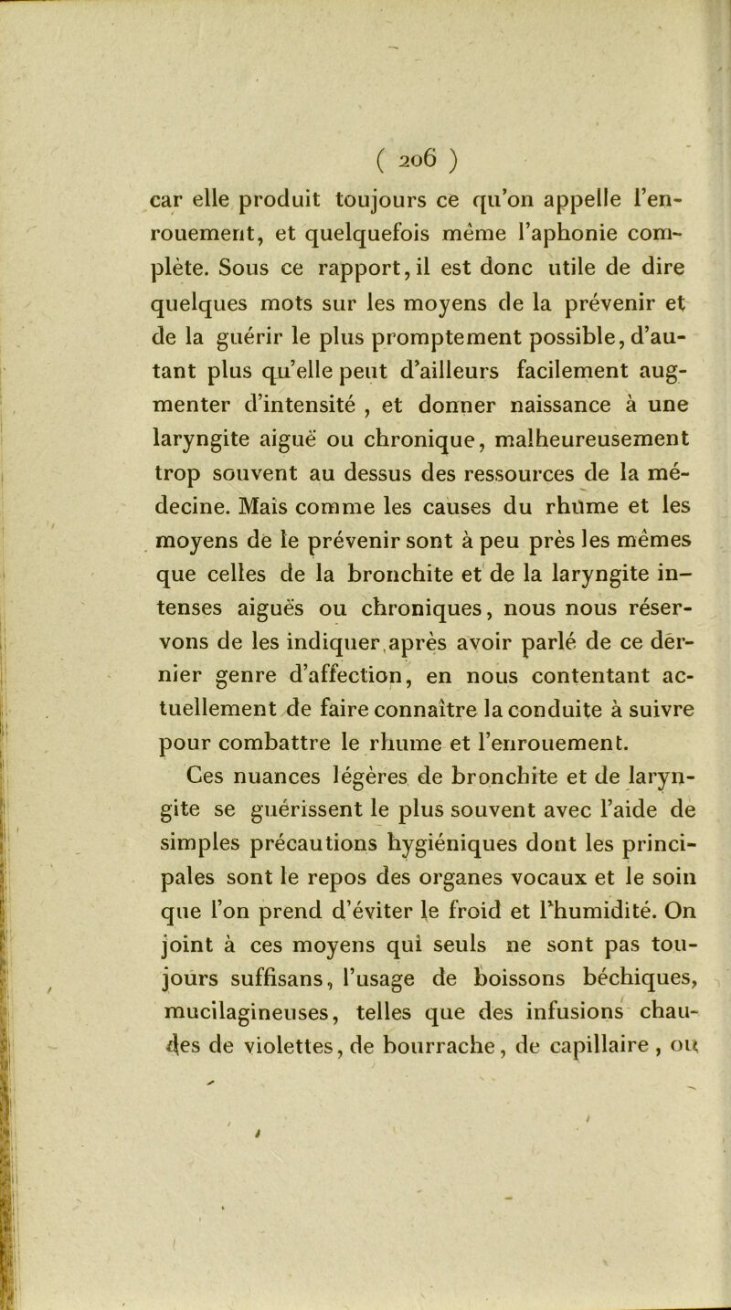 car elle produit toujours ce qu’on appelle l’en- rouement, et quelquefois même l’aphonie com- plète. Sous ce rapport,il est donc utile de dire quelques mots sur les moyens de la prévenir et de la guérir le plus promptement possible, d’au- tant plus quelle peut d’ailleurs facilement aug- menter d’intensité , et donner naissance à une laryngite aiguë ou chronique, malheureusement trop souvent au dessus des ressources de la mé- decine. Mais comme les causes du rhume et les moyens de le prévenir sont à peu près les mêmes que celles de la bronchite et de la laryngite in- tenses aiguës ou chroniques, nous nous réser- vons de les indiquer ,après avoir parlé de ce der- nier genre d’affection, en nous contentant ac- tuellement de faire connaître la conduite à suivre pour combattre le rhume et l’enrouement. Ces nuances légères de bronchite et de laryn- gite se guérissent le plus souvent avec l’aide de simples précautions hygiéniques dont les princi- pales sont le repos des organes vocaux et le soin que l’on prend d’éviter le froid et l’humidité. On joint à ces moyens qui seuls ne sont pas tou- jours suffisans, l’usage de boissons béchiques, mucilagineuses, telles que des infusions chau- des de violettes, de bourrache, de capillaire , ou