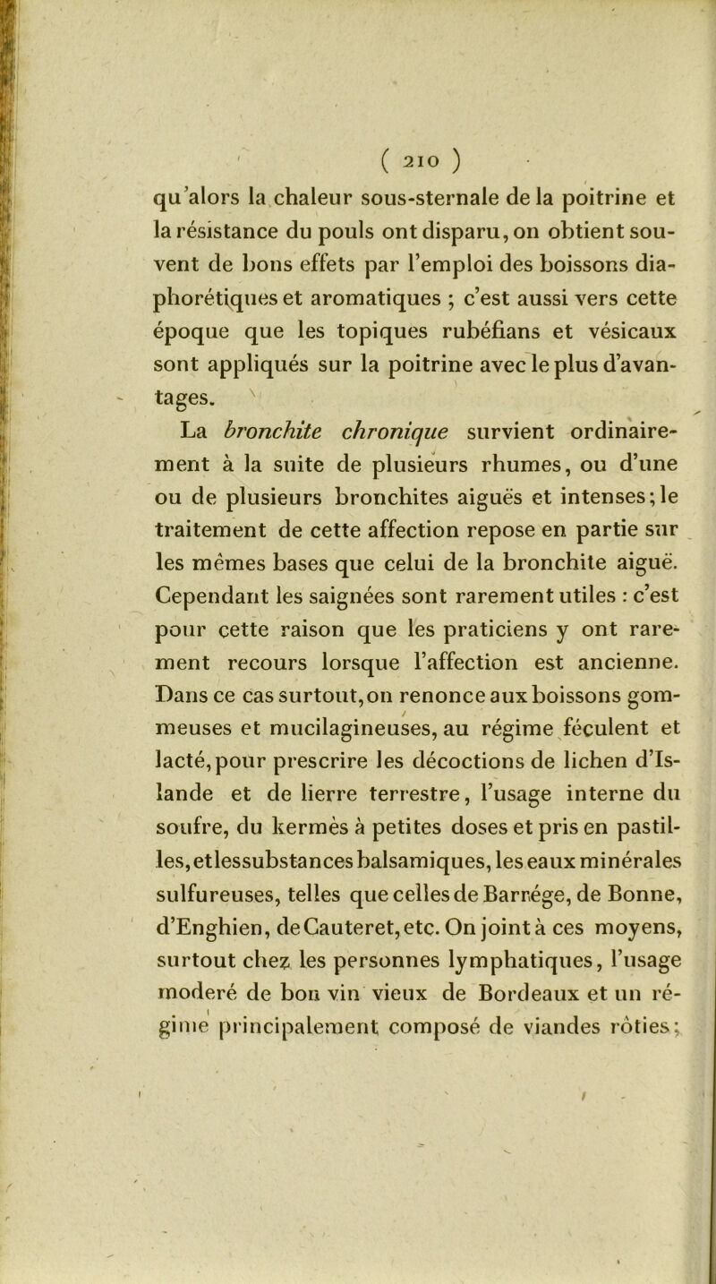 , . i qu’alors la chaleur sous-sternale delà poitrine et la résistance du pouls ont disparu, on obtient sou- vent de bons effets par l’emploi des boissons dia- phoniques et aromatiques ; c’est aussi vers cette époque que les topiques rubéfians et vésicaux sont appliqués sur la poitrine avec le plus d’avan- tages. La bronchite chronique survient ordinaire- ment à la suite de plusieurs rhumes, ou d’une ou de plusieurs bronchites aiguës et intenses;le traitement de cette affection repose en partie sur les mêmes bases que celui de la bronchite aiguë. Cependant les saignées sont rarement utiles : c’est pour cette raison que les praticiens y ont rare- ment recours lorsque l’affection est ancienne. Dans ce cas surtout, on renonce aux boissons gom- meuses et mucilagineuses, au régime féculent et lacté,pour prescrire les décoctions de lichen d’Is- lande et de lierre terrestre, l’usage interne du soufre, du kermès à petites doses et pris en pastil- les, etlessubstances balsamiques, les eaux minérales sulfureuses, telles que celles de Barr.ége, de Bonne, d’Enghien, deCauteret,etç. On joint à ces moyens, surtout chez les personnes lymphatiques, l’usage modéré de bon vin vieux de Bordeaux et un ré- gime principalement composé de viandes rôties; /