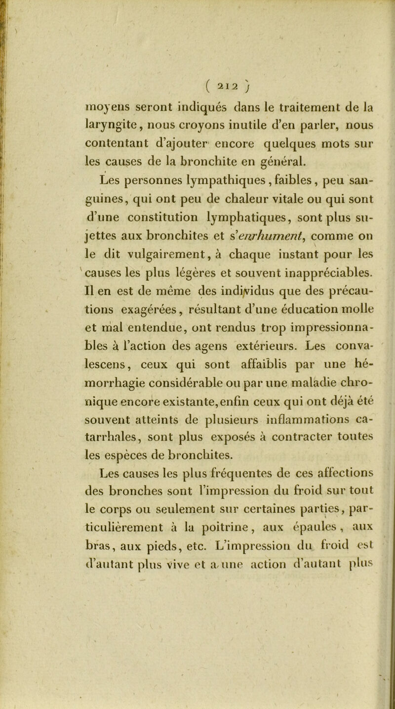 moyens seront indiqués dans le traitement de la laryngite, nous croyons inutile d’en parler, nous contentant d’ajouter encore quelques mots sur les causes de la bronchite en général. Les personnes lympathiques , faibles, peu san- guines, qui ont peu de chaleur vitale ou qui sont d’une constitution lymphatiques, sont plus su- jettes aux bronchites et s'enrhument, comme on le dit vulgairement, à chaque instant pour les causes les plus légères et souvent inappréciables. Il en est de même des individus que des précau- tions exagérées, résultant d’une éducation molle et mal entendue, ont rendus trop impressionna- bles à l’action des agens extérieurs. Les conva- lescens, ceux qui sont affaiblis par une hé- morrhagie considérable ou par une maladie chro- nique encore existante, enfin ceux qui ont déjà été souvent atteints de plusieurs inflammations ca- tarrhales, sont plus exposés à contracter toutes les espèces de bronchites. Les causes les plus fréquentes de ces affections des bronches sont l’impression du froid sur tout le corps ou seulement sur certaines parties, par- ticulièrement à la poitrine, aux épaules, aux bras, aux pieds, etc. L’impression du froid est d’autant plus vive et a/une action d’autant plus