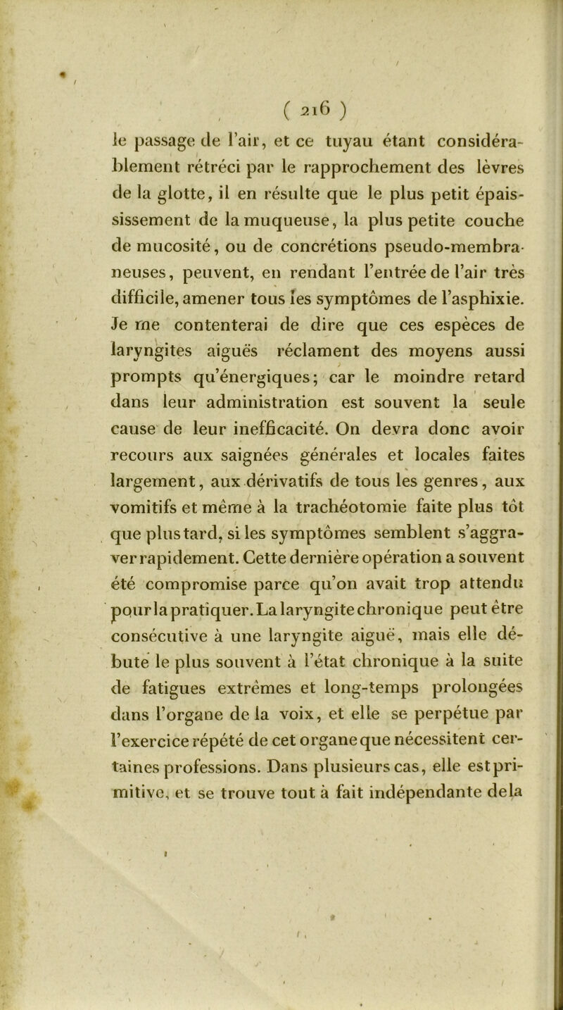 / ( ai6 ) le passage de l’air, et ce tuyau étant considéra- blement rétréci par le rapprochement des lèvres de la glotte, il en résulte que le plus petit épais- sissement de la muqueuse, la plus petite couche de mucosité, ou de concrétions pseudo-membra- neuses, peuvent, en rendant l’entrée de l’air très difficile, amener tous les symptômes de l’asphixie. Je me contenterai de dire que ces espèces de laryngites aiguës réclament des moyens aussi prompts qu’énergiques; car le moindre retard dans leur administration est souvent la seule cause de leur inefficacité. On devra donc avoir recours aux saignées générales et locales faites % largement, aux dérivatifs de tous les genres, aux vomitifs et meme à la trachéotomie faite plus tôt que plus tard, si les symptômes semblent s’aggra- ver rapidement. Cette dernière opération a souvent été compromise parce qu’on avait trop attendu pqurla pratiquer. La laryngite chronique peut être consécutive à une laryngite aiguë, mais elle dé- - \ bute le plus souvent à l’état chronique à la suite de fatigues extrêmes et long-temps prolongées dans l’organe de la voix, et elle se perpétue par l’exercice répété de cet organe que nécessitent cer- taines professions. Dans plusieurs cas, elle estpri- mitive, et se trouve tout à fait indépendante delà i t i,