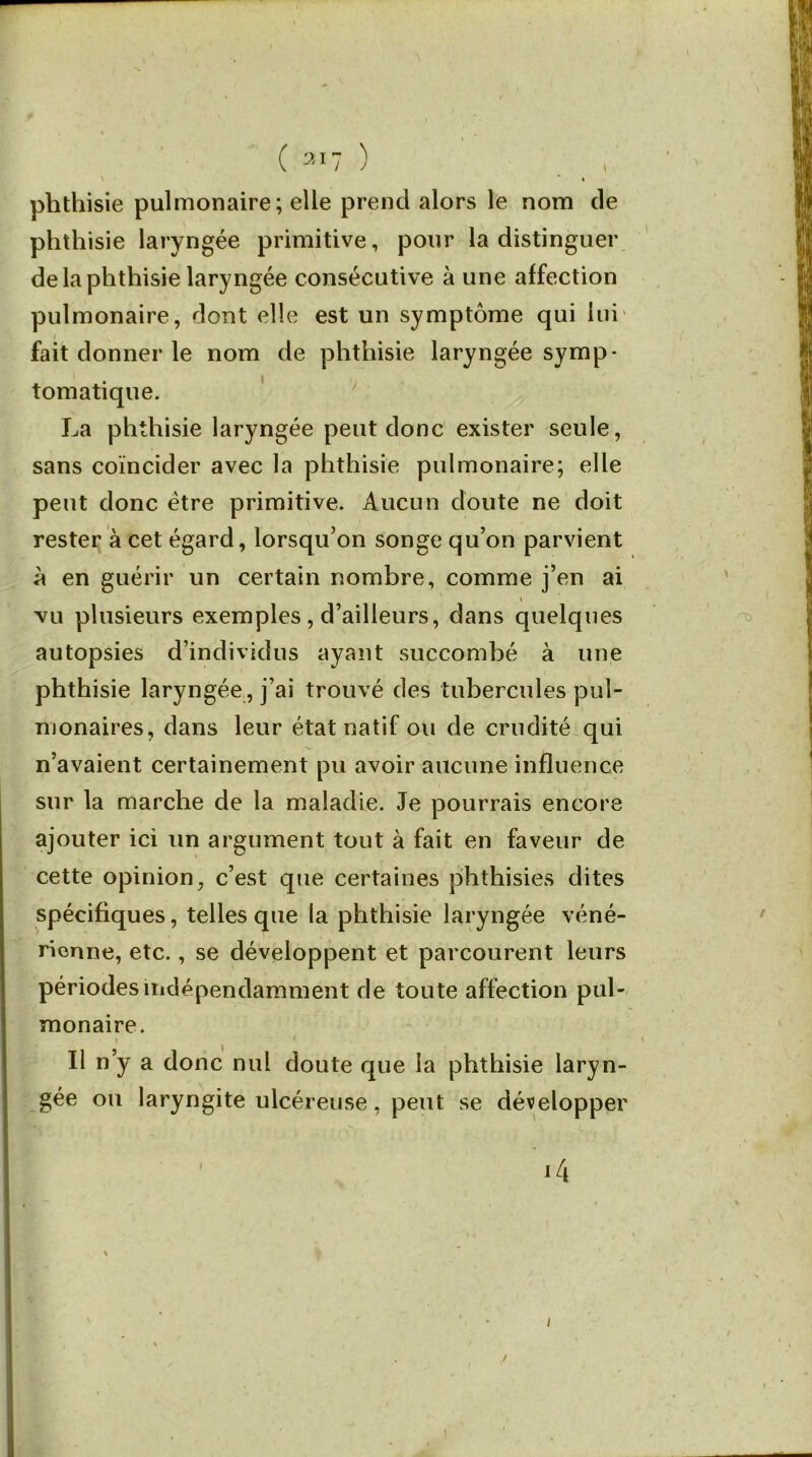 \ * » phthisie pulmonaire ; elle prend alors le nom de phthisie laryngée primitive, pour la distinguer de la phthisie laryngée consécutive à une affection pulmonaire, dont elle est un symptôme qui lui fait donner le nom de phthisie laryngée symp- tomatique. La ph thisie laryngée peut donc exister seule, sans coïncider avec la phthisie pulmonaire; elle peut donc être primitive. Aucun doute ne doit rester à cet égard, lorsqu’on songe qu’on parvient à en guérir un certain nombre, comme j’en ai vu plusieurs exemples, d’ailleurs, dans quelques autopsies d’individus ayant succombé à une phthisie laryngée, j’ai trouvé des tubercules pul- monaires, dans leur état natif ou de crudité qui n’avaient certainement pu avoir aucune influence sur la marche de la maladie. Je pourrais encore ajouter ici un argument tout à fait en faveur de cette opinion, c’est que certaines phthisies dites spécifiques, telles que la phthisie laryngée véné- rienne, etc., se développent et parcourent leurs périodes indépendamment de toute affection pul- monaire. Il n’y a donc nul doute que la phthisie laryn- gée ou laryngite ulcéreuse, peut se développer ï 14