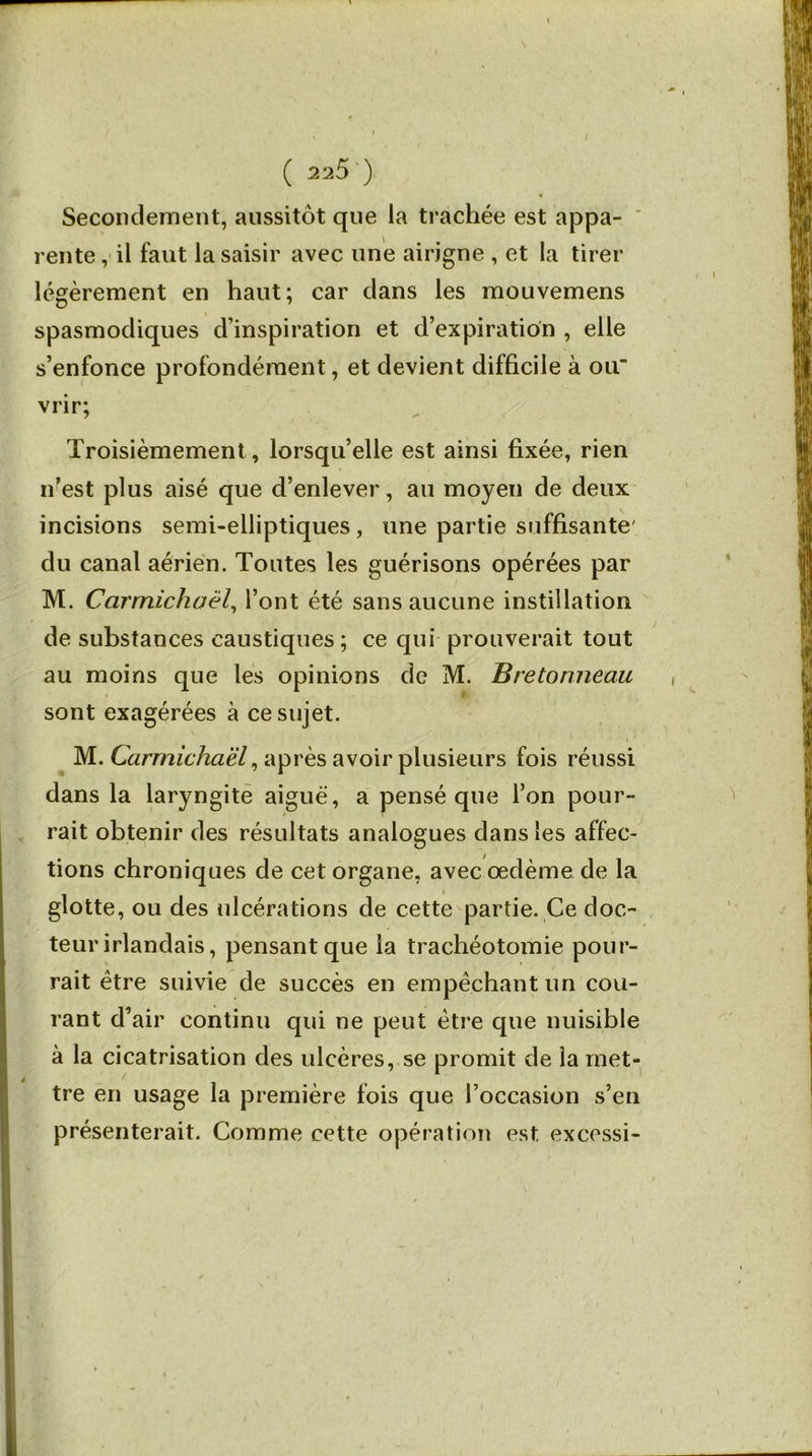 / ( 225 ) Secondement, aussitôt que la trachée est appa- rente , il faut la saisir avec une airigne , et la tirer légèrement en haut; car clans les mouvemens spasmodiques d’inspiration et d’expiration , elle s’enfonce profondément, et devient difficile à ou' vrir; Troisièmement, lorsqu’elle est ainsi fixée, rien n’est plus aisé que d’enlever, au moyen de deux incisions semi-elliptiques , une partie suffisante' du canal aérien. Toutes les guérisons opérées par M. Carmichaël, l’ont été sans aucune instillation de substances caustiques ; ce qui prouverait tout au moins que les opinions de M. Bretonneau sont exagérées à ce sujet. M. Carmichaël, après avoir plusieurs fois réussi dans la laryngite aiguë, a pensé que l’on pour- rait obtenir des résultats analogues dans les affec- tions chroniques de cet organe, avec œdème de la glotte, ou des ulcérations de cette partie. Ce doc- teur irlandais, pensant que la trachéotomie pour- rait être suivie de succès en empêchant un cou- rant d’air continu qui ne peut être que nuisible à la cicatrisation des ulcères, se promit de la met- tre en usage la première fois que l’occasion s’en présenterait. Comme cette opération est excessi-