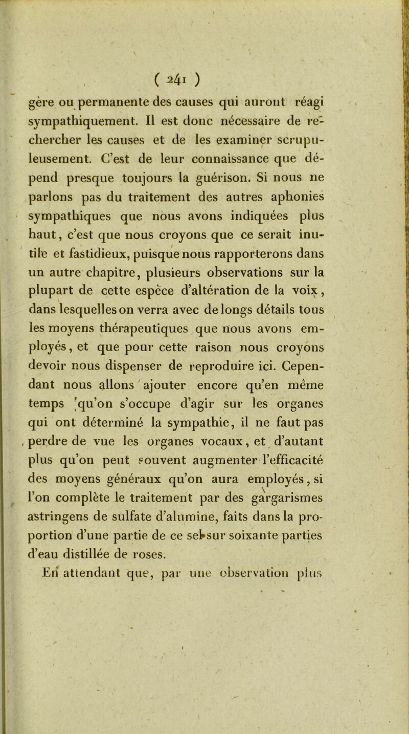 C 24i ) gère ou permanente des causes qui auront réagi sympathiquement. Il est donc nécessaire de re- chercher les causes et de les examiner scrupu- leusement. C’est de leur connaissance que dé- pend presque toujours la guérison. Si nous ne parlons pas du traitement des autres aphonies sympathiques que nous avons indiquées plus haut, c’est que nous croyons que ce serait inu- tile et fastidieux, puisque nous rapporterons dans un autre chapitre, plusieurs observations sur la plupart de cette espèce d’altération de la voix, dans lesquelles on verra avec de longs détails tous les moyens thérapeutiques que nous avons em- ployés , et que pour cette raison nous croyons devoir nous dispenser de reproduire ici. Cepen- dant nous allons ajouter encore qu’en meme temps ^qu’on s’occupe d’agir sur les organes qui ont déterminé la sympathie, il ne faut pas , perdre de vue les organes vocaux, et d’autant plus qu’on peut souvent augmenter l’efficacité des moyens généraux qu’on aura employés, si l’on complète le traitement par des gargarismes astringens de sulfate d’alumine, faits dans la pro- portion d’une partie de ce setsur soixante parties d’eau distillée de roses. Eh attendant que, par une observation plus