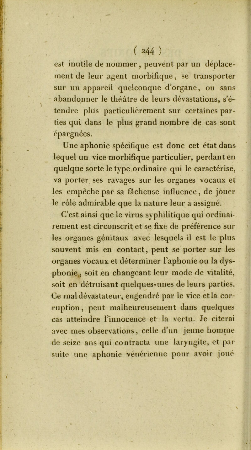 est inutile de nommer , peuvent par un déplace- ment de leur agent morbifique, se transporter sur un appareil quelconque d’organe, ou sans abandonner le théâtre de leurs dévastations, s’é- tendre plus particulièrement sur certaines par- ties qui dans le plus grand nombre de cas sont épargnées. Une aphonie spécifique est donc cet état dans lequel un vice morbifique particulier, perdant en quelque sorte le type ordinaire qui le caractérise, va porter ses ravages sur les organes vocaux et les empêche par sa fâcheuse influence, de jouer le rôle admirable que la nature leur a assigné. C’est ainsi que le virus syphilitique qui ordinai- rement est circonscrit et se fixe de préférence sur les organes génitaux avec lesquels il est le plus souvent mis en contact, peut se porter sur les organes vocaux et déterminer l’aphonie ou la dys- phonie , soit en changeant leur mode de vitalité, soit en détruisant quelques-unes de leurs parties. Ce mal dévastateur* engendré par le vice et la cor- ruption, peut malheureusement dans quelques cas atteindre l’innocence et la vertu. Je citerai avec mes observations, celle d’un jeune homme de seize ans qui contracta une laryngite, et par suite une aphonie vénérienne pour avoir joué