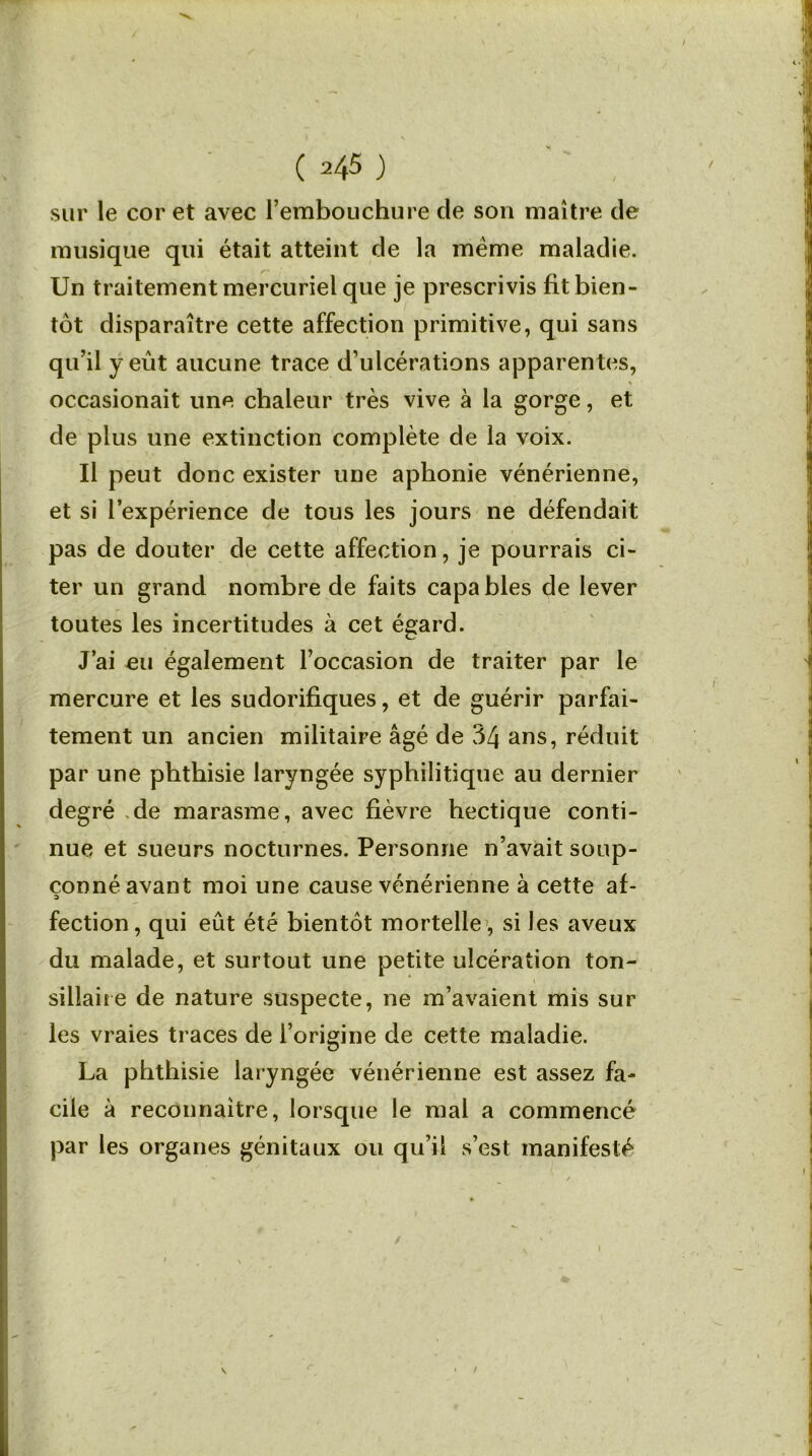 sur le cor et avec l’embouchure de son maître de musique qui était atteint de la meme maladie. Un traitement mercuriel que je prescrivis fit bien- tôt disparaître cette affection primitive, qui sans qu’il y eût aucune trace d’ulcérations apparentes, « occasionait une chaleur très vive à la gorge, et de plus une extinction complète de la voix. Il peut donc exister une aphonie vénérienne, et si l’expérience de tous les jours ne défendait pas de douter de cette affection, je pourrais ci- ter un grand nombre de faits capa blés de lever toutes les incertitudes à cet égard. J’ai eu également l’occasion de traiter par le mercure et les sudorifiques, et de guérir parfai- tement un ancien militaire âgé de 34 ans, réduit par une phthisie laryngée syphilitique au dernier degré de marasme, avec fièvre hectique conti- nue et sueurs nocturnes. Personne n’avait soup- çonné avant moi une cause vénérienne à cette af- fection, qui eût été bientôt mortelle , si les aveux du malade, et surtout une petite ulcération ton- sillaire de nature suspecte, ne m’avaient mis sur les vraies traces de l’origine de cette maladie. La phthisie laryngée vénérienne est assez fa- cile à reconnaître, lorsque le mal a commencé par les organes génitaux ou qu’il s’est manifesté / v /