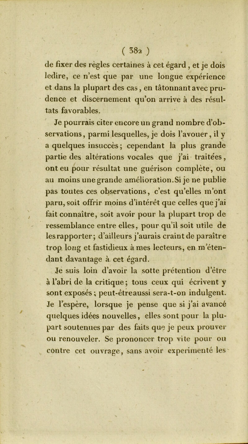 de fixer des règles certaines à cet égard , et je dois ledire, ce n’est que par une longue expérience et dans la plupart des cas, en tâtonnant avec pru- dence et discernement qu’on arrive à des résul- tats favorables. Je pourrais citer encore un grand nombre d’ob- servations, parmi lesquelles, je dois l’avouer, il y a quelques insuccès; cependant la plus grande partie des altérations vocales que j’ai traite'es, ont eu pour résultat une guérison complète, ou au moins unegrande amélioration.Si je ne publie pas toutes ces observations, c’est qu’elles m’ont paru, soit offrir moins d’intérêt que celles que j’ai fait connaître, soit avoir pour la plupart trop de ressemblance entre elles, pour qu’il soit utile de les rapporter; d’ailleurs j’aurais craint de paraître trop, long et fastidieux à mes lecteurs, en m’éten- dant davantage à. cet égard. Je suis loin d’avoir la sotte prétention d etre à l’abri de la critique ; tous ceux qui écrivent y sont exposés; peut-êtreaussi sera-t-on indulgent. Je l’espère, lorsque je pense que si j’ai avancé quelques idées nouvelles, elles sont pour la plu- part soutenues par des faits que je peux prouver ou renouveler. Se prononcer trop vite pour ou contre cet ouvrage, sans avoir expérimenté les'