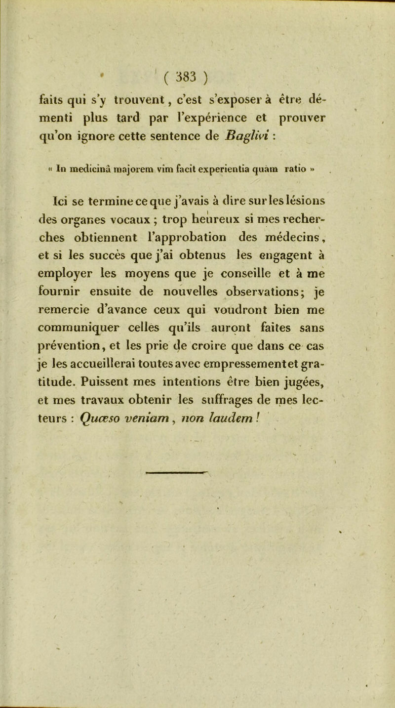 faits qui s y trouvent, c’est s’exposer à être dé- menti plus tard par l’expérience et prouver qu’on ignore cette sentence de Baglivi : « In medicinu majorera vim facit experientia quam ratio » Ici se termine ce que j’avais à dire sur les lésions des organes vocaux ; trop heureux si mes recher- ches obtiennent l’approbation des médecins, et si les succès que j’ai obtenus les engagent à employer les moyens que je conseille et à me fournir ensuite de nouvelles observations; je remercie d’avance ceux qui voudront bien me communiquer celles qu’ils auront faites sans prévention, et les prie de croire que dans ce cas je les accueillerai toutes avec empressement et gra- titude. Puissent mes intentions être bien jugées, et mes travaux obtenir les suffrages de mes lec- teurs : Quœso veniam, non laudem !