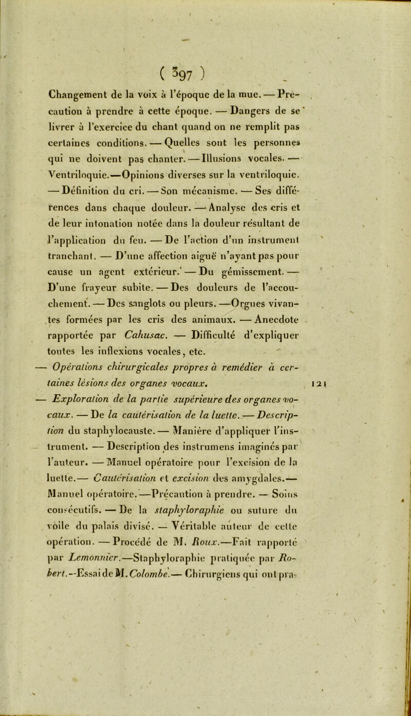 Changement de la voix à l’époque de la mue. — Pré- caution à prendre à cette époque. — Dangers de sc * livrer à l’exercice du chant quand on ne remplit pas certaines conditions. — Quelles sont les personnes qui ne doivent pas chanter. — Illusions vocales.— Ventriloquie.—Opinions diverses sur la ventriloquie. — Définition du cri. — Son mécanisme. — Ses diffé- rences dans chaque douleur. — Analyse des cris et de leur intonation notée dans la douleur résultant de l’application du feu. —De l’action d’un instrument tranchant. — D’une affection aiguë n’ayant pas pour cause un agent extérieur/ — Du gémissement.— D’une frayeur subite.—Des douleurs de l’accou- chement.— Des sanglots ou pleurs. —Orgues vivan- tes formées par les cris des animaux. — Anecdote rapportée par Cahusac. — Difficulté d’expliquer toutes les inflexions vocales, etc. — Opérations chirurgicales propres à remédier à cer- taines lésions des organes vocaux. — Exploration delà partie supérieure des organes vo- caux. — De la cautérisation de la luette. — Descrip- tion du staphylocauste.— Manière d’appliquer l'ins- trument. — Description des instrumens imaginés par l auteur. —Manuel opératoire pour l’excision de la luette.— Cautérisation et excision des amygdales.— Manuel opératoire.—Précaution à prendre. — Soins consécutifs. — De la staphyloraphie ou suture du voile du palais divisé. — Véritable auteur de celte opération.—Procédé de M. Roux.—Fait rapporté par Lemonnicr.—Staphyloraphie pratiquée par bert.—Esst\\àe^\. Colombe.— Chirurgiens qui ontpra- /