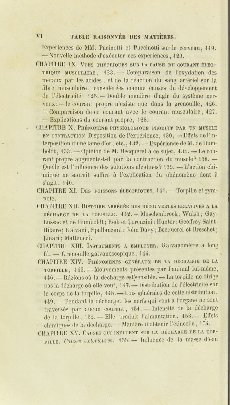 Expériences de MM. Pacinolti et Puccinotti sur le cerveau, 119. —Nouvelle méthode d’exécuter ces expériences, 120. CHAPITRE IX. Vues théoriques sur la cause du courant élec- trique musculaire, 123. — Comparaison de l’oxydation des métaux par les acides, et de la réaction du sang artériel sur la fibre musculaire, considérées comme causes du développement de l’électricité, 125.— Double manière d’agir du système ner- veux;—le courant propre n’existe que dans la grenouille, T2G. — Comparaison de ce courant avec le courant musculaire, 127. — Explications du courant propre, 128. CHAPITRE X. Phénomène physiologique produit par un muscle en contraction. Disposition de l’expérience, 130. — Effets de l’in- terposition d’une lame d’or, etc., 132. — Expérience de M. de Hum- boldt, 133. — Opinion de M. Becquerel à ce sujet, 134. — Le cou- rant propre augmente-t-il par la contraction du muscle? 138. — Quelle est l’influence des solutions alcalines? 139. —L’action chi- mique ne saurait suffire à l’explication du phénomène dont il s’agit, 140. CHAPITRE XI. Des poissons électriques, 141. — Torpille et gym- note. CHAPITRE XII. Histoire abrégée des découvertes relatives a la décharge de la torpille, 142. — Muschenbrock; Walsh; Gay- Lussac et de Humboldt; lledi et Lorenzini: Hunter : Geoffrov-Saint- Iiilaire ; Galvani, Spallanzani ; John Davy ; Becquerel et Breschet ; Linari ; Matteucci. CHAPITRE XIII. Instruments a employer. Galvanomètre à long fil. — Grenouille galvanoscopique, 144. CHAPITRE XIV. Phénomènes généraux de la décharge de la torpille, 145. — Mouvements présentés par .l’animal lui-même, 146. — Régions où la décharge estjsensible. — La torpille ne dirige pas la décharge où elle veut, 147. — Distribution de l’électricité sur le corps de la torpille, 148. — Lois générales de cette distribution, 149. — Pendant la décharge, les nerfs qui vont à l’organe ne sont traversés par aucun courant, 151. —Intensité de la décharge de la torpille, 152.—Elle produit l’aimantation, 153.— Effets chimiques de la décharge. —Manière d’obtenir l’étincelle, 154. CHAPITRE XV. Causes qui influent sur la décharge de la tor- pille. Causes extérieures, 155.— Influence de la masse d’eau