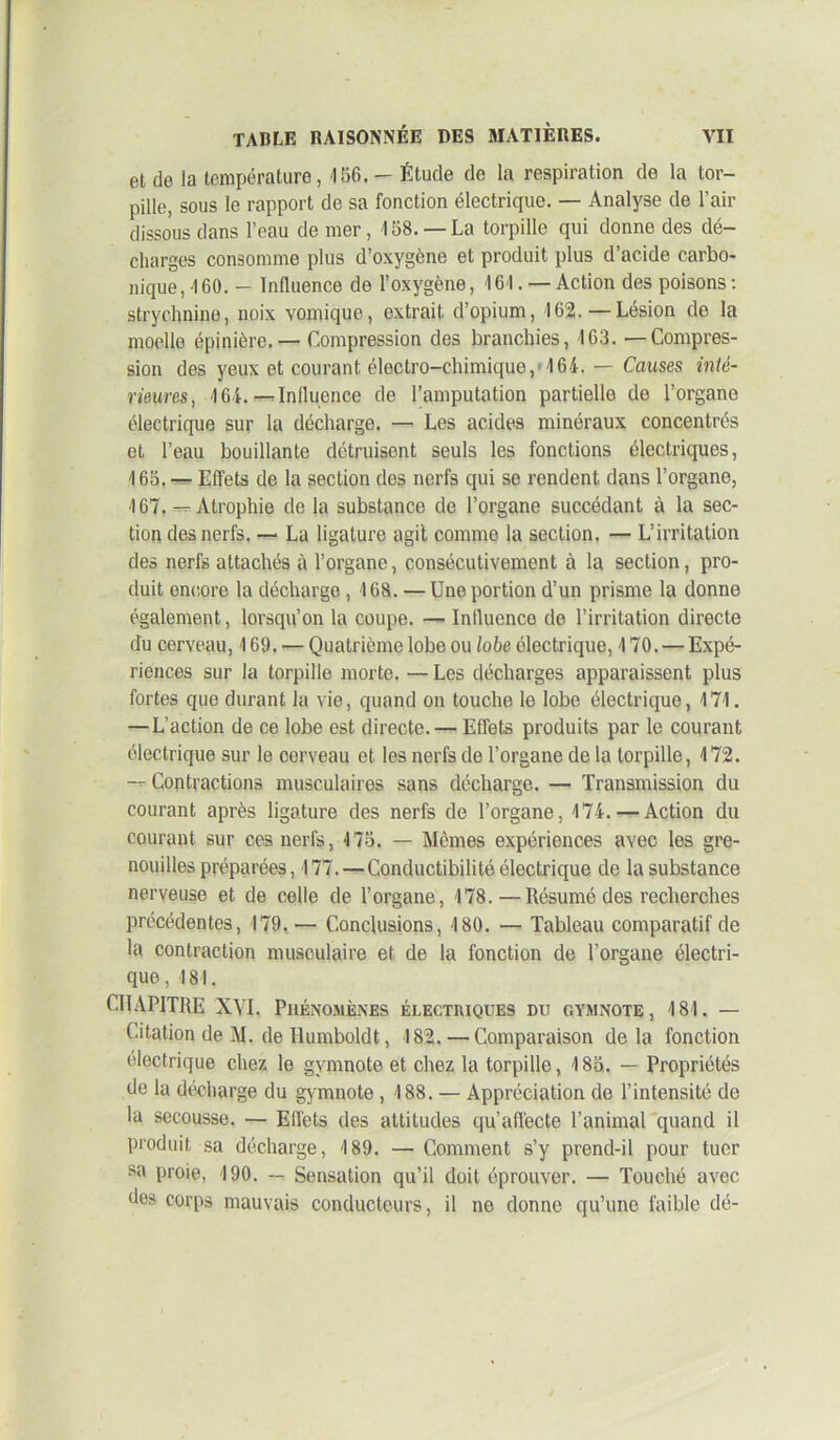 et do la température, 456. — Étude de la respiration de la tor- pille, sous le rapport de sa fonction électrique. — Analyse de l’air dissous dans l’eau de mer, 158. —La torpille qui donne des dé- charges consomme plus d’oxygène et produit plus d’acide carbo- nique ,160.- Influence de l’oxygène, 161. — Action des poisons : strychnine, noix vomique, extrait d’opium, 162.—Lésion de la moelle épinière.— Compression des branchies, 163. —Compres- sion des yeux et courant électro-chimique, 161. — Causes inté- rieures, 164. —Influence de l’amputation partielle de l’organe électrique sur la décharge. — Les acides minéraux concentrés et l’eau bouillante détruisent seuls les fonctions électriques, 165. — Effets de la section des nerfs qui se rendent dans l’organe, 167. — Atrophie de la substance de l’organe succédant à la sec- tion des nerfs. — La ligature agit comme la section. — L’irritation des nerfs attachés à l’organe, consécutivement à la section, pro- duit encore la décharge , 168. —Une portion d’un prisme la donne également, lorsqu’on la coupe. — Influence de l’irritation directe du cerveau, 169. — Quatrième lobe ou lobe électrique, 170. — Expé- riences sur la torpille morte. — Les décharges apparaissent plus fortes que durant la vie, quand on touche le lobe électrique, 171. — L’action de ce lobe est directe. — Effets produits par le courant électrique sur le cerveau et les nerfs de l’organe de la torpille, 172. -- Contractions musculaires sans décharge. — Transmission du courant après ligature des nerfs de l’organe, 174. — Action du courant sur ces nerfs, 175. — Mêmes expériences avec les gre- nouilles préparées, 177. — Conductibilité électrique de la substance nerveuse et de celle de l’organe, 178.—Résumé des recherches précédentes, 179.— Conclusions, 180. — Tableau comparatif de la contraction musoulaire et de la fonction de l’organe électri- que, 181. CHAPITRE XVI, Phénomènes ÉLECTRIQUES DU GYMNOTE, 181. — Citation de AI. de Tlumboldt, 182.—Comparaison delà fonction électrique chez le gymnote et chez la torpille, 185. — Propriétés de la décharge du gymnote , 188. — Appréciation de l’intensité de la secousse. — Effets des attitudes qu’afl'ecte l’animal quand il produit sa décharge, 189. — Comment s’y prend-il pour tuer sa proie, 190. — Sensation qu’il doit éprouver. — Touché avec des corps mauvais conducteurs, il ne donne qu’une faible dé-