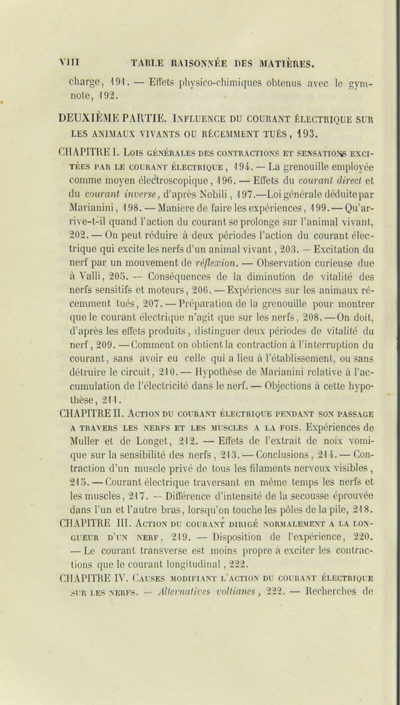 charge, 191. — Effets physico-chimiques obtenus avec le gym- note, 192. DEUXIÈME PARTIE. INFLUENCE DU COURANT ÉLECTRIQUE SUR LES ANIMAUX VIVANTS OU RÉCEMMENT TUÉS, 193. CHAPITREE Lois générales des contractions et sensations exci- tées par le courant électrique , 194. — La grenouille employée comme moyen électroscopique, 196. — Effets du courant direct et du courant inverse, d’après Nobili, 197.—Loi générale déduite par Marianini, 198. — Manière de faire les expériences, 199. — Qu’ar- rive-t-il quand l’action du courant se prolonge sur l’animal vivant, 202. — On peut réduire à deux périodes l’action du courant élec- trique qui excite les nerfs d’un animal vivant, 203. — Excitation du nerf par un mouvement de réflexion. — Observation curieuse due à Valli, 205.— Conséquences de la diminution de vitalité des nerfs sensitifs et moteurs, 206. —Expériences sur les animaux ré- cemment tués, 207. — Préparation de la grenouille pour montrer que le courant électrique n’agit que sur les nerfs, 208. — On doit, d’après les effets produits, distinguer deux périodes de vitalité du nerf, 209. —Comment on obtient la contraction à l’interruption du courant, sans avoir eu celle qui a lieu à l’établissement, ou sans détruire le circuit, 210.— Hypothèse de Marianini relative à l’ac- cumulation de l’électricité dans le nerf. — Objections à cette hypo- thèse , 211. CHAPITRE IL Action du courant électrique pendant son passage a travers les nerfs et les muscles a la fois. Expériences de Muller et de Longet, 212. — Effets de l’extrait de noix vomi- que sur la sensibilité des nerfs , 213. — Conclusions, 214. — Con- traction d’un muscle privé de tous les filaments nerveux visibles , 215. — Courant électrique traversant en même temps les nerfs et les muscles, 217. — Différence d’intensité de la secousse éprouvée dans l’un et l’autre bras, lorsqu’on touche les pôles de la pile, 218. CHAPITRE III. Action du courant dirigé normalement a la lon- gueur d’un nerf, 219. — Disposition de l’expérience, 220. — Le courant transverse est moins propre à exciter les contrac- tions que le courant longitudinal, 222. CHAPITRE IV. Causes modifiant l’action du courant électrique sur les nerfs. — Alternatives voltianes, 222.— Recherches de