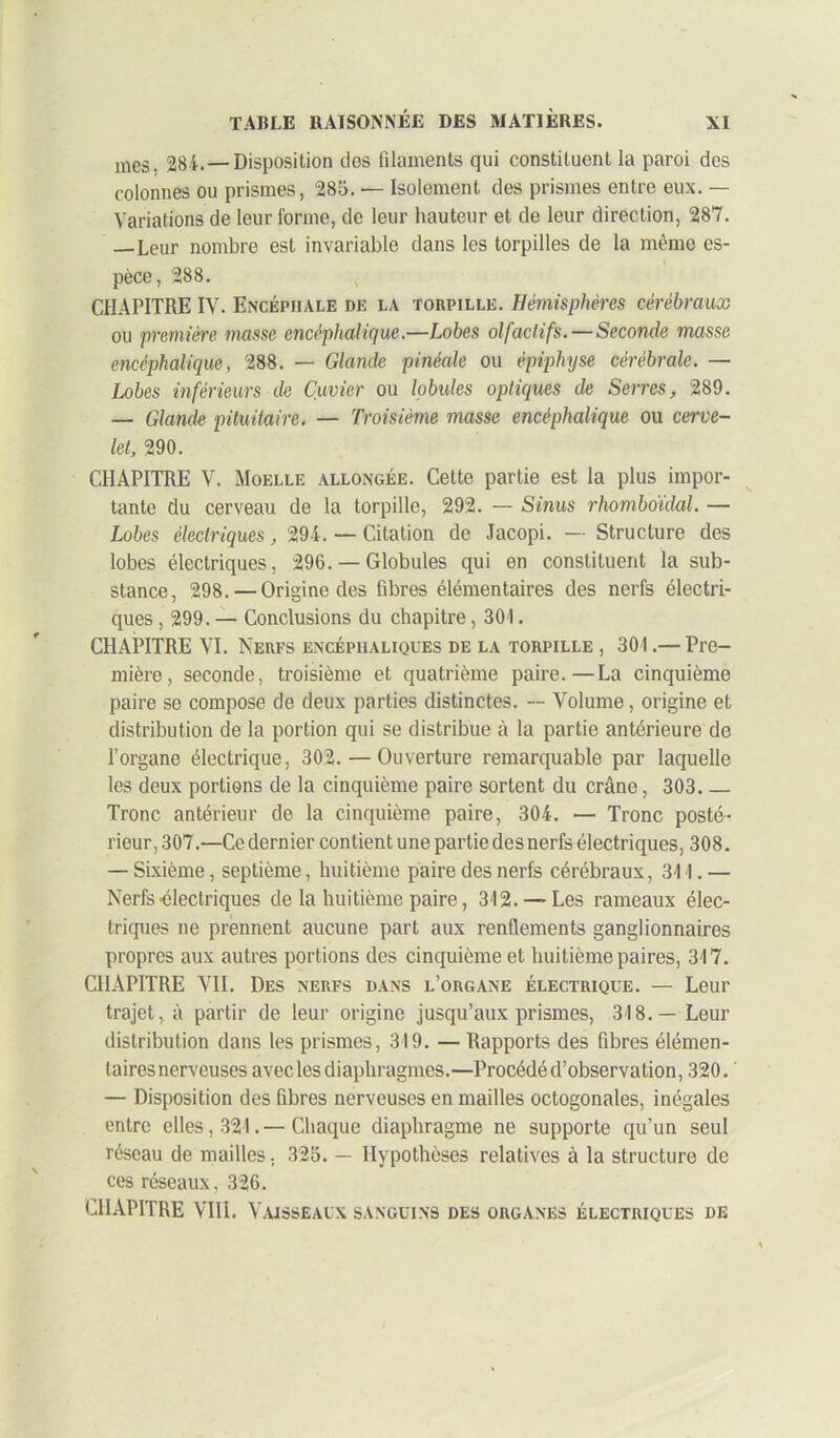 mes, 284.— Disposition des filaments qui constituent la paroi des colonnes ou prismes, 285. — Isolement des prismes entre eux. — Variations de leur forme, de leur hauteur et de leur direction, 287. —Leur nombre est invariable dans les torpilles de la même es- pèce, 288. CHAPITRE IV. Encéphale de la torpille. Hémisphères cérébraux ou première masse encéphalique.—Lobes olfactifs. — Seconde masse encéphalique, 288. — Glande pinéale ou épiphyse cérébrale. — Lobes inférieurs de Cuvier ou lobules optiques de Serres, 289. — Glande pituitaire. — Troisième masse encéphalique ou cerve- let, 290. CHAPITRE V. Moelle allongée. Cette partie est la plus impor- tante du cerveau de la torpille, 292. — Sinus rhombo'idal. — Lobes électriques, 294. — Citation de Jacopi. — Structure des lobes électriques, 296. — Globules qui en constituent la sub- stance, 298. — Origine des fibres élémentaires des nerfs électri- ques , 299. — Conclusions du chapitre, 301. CHAPITRE VI. Nerfs encéphaliques de la torpille , 301.— Pre- mière, seconde, troisième et quatrième paire.—La cinquième paire se compose de deux parties distinctes. — Volume, origine et distribution de la portion qui se distribue à la partie antérieure de l’organe électrique, 302. — Ouverture remarquable par laquelle les deux portions de la cinquième paire sortent du crâne, 303 Tronc antérieur de la cinquième paire, 304. — Tronc posté- rieur, 307.—Ce dernier contient une partie des nerfs électriques, 308. — Sixième, septième, huitième paire des nerfs cérébraux, 311. — Nerfs-électriques de la huitième paire, 312. — Les rameaux élec- triques ne prennent aucune part aux renflements ganglionnaires propres aux autres portions des cinquième et huitième paires, 317. CHAPITRE VII. Des nerfs dans l’organe électrique. — Leur trajet, à partir de leur origine jusqu’aux prismes, 318.— Leur distribution dans les prismes, 319. — Rapports des fibres élémen- taires nerveuses avec les diaphragmes.—Procédé d’observation, 320. — Disposition des fibres nerveuses en mailles octogonales, inégales entre elles, 321.— Chaque diaphragme ne supporte qu’un seul réseau de mailles, 325. — Hypothèses relatives à la structure de ces réseaux, 326.