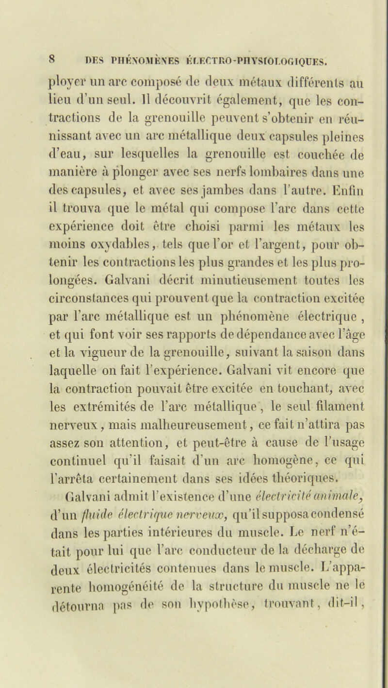 ployer un arc composé de deux métaux différents au lieu d’un seul. Il découvrit également, que les con- tractions de la grenouille peuvent s’obtenir en réu- nissant avec un arc métallique deux capsules pleines d’eau, sur lesquelles la grenouille est couchée de manière à plonger avec ses nerfs lombaires dans une des capsules, et avec ses jambes dans l’autre. Enfin il trouva que le métal qui compose l’arc dans cette expérience doit être choisi parmi les métaux les moins oxydables,, tels que l’or et l’argent, pour ob- tenir les contractions les plus grandes et les plus pro- longées. Galvani décrit minutieusement toutes les circonstances qui prouvent que la contraction excitée par l’arc métallique est un phénomène électrique , et qui font voir ses rapports de dépendance avec l’âge et la vigueur de la grenouille, suivant la saison dans laquelle on fait l’expérience. Galvani vit encore que 1a, contraction pouvait être excitée en touchant, avec les extrémités de l’arc métallique, le seul filament nerveux, mais malheureusement, ce fait n’attira pas assez son attention, et peut-être à cause de l’usage continuel qu’il faisait d’un arc homogène, ce qui l’arrêta certainement dans ses idées théoriques. Galvani admit l’existence d’une électricité animale, d’un fluide électrique nerveux, qu’il supposa condensé dans les parties intérieures du muscle. Le nerf n’é- tait pour lui que l’arc conducteur de la décharge de deux électricités contenues dans le muscle. L’appa- rente homogénéité de la structure du muscle ne le détourna pas de son hypothèse, trouvant, dit-il,