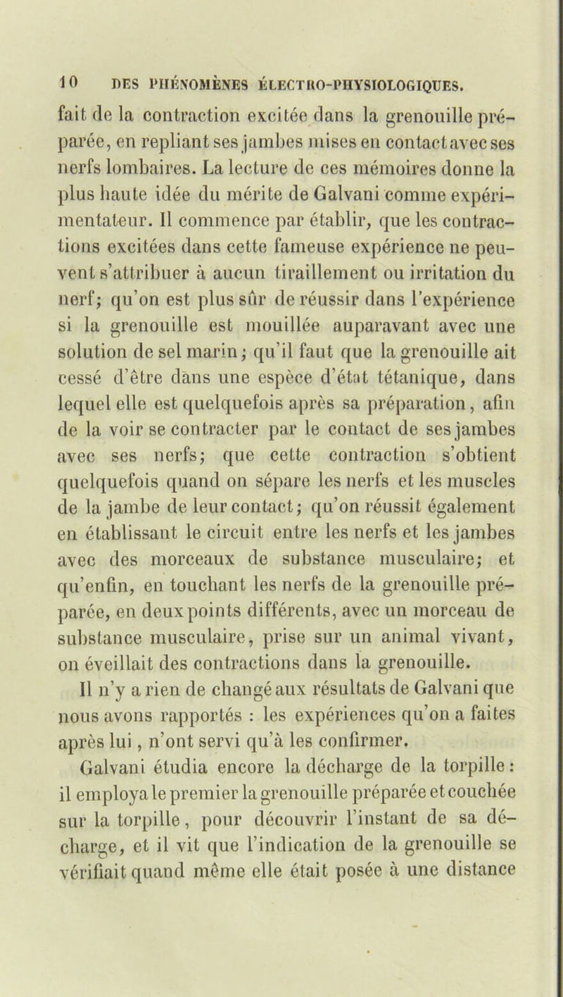 fait de la contraction excitée dans la grenouille pré- parée, en repliant ses jambes mises en contactavecses nerfs lombaires. La lecture de ces mémoires donne la plus haute idée du mérite de Galvani'comme expéri- mentateur. 11 commence par établir, que les contrac- tions excitées dans cette fameuse expérience ne peu- vent s’attribuer à aucun tiraillement ou irritation du nerf; qu’on est plus sûr de réussir dans l’expérience si la grenouille est mouillée auparavant avec une solution de sel marin ; qu’il faut que la grenouille ait cessé d’être dans une espèce d’état tétanique, dans lequel elle est quelquefois après sa préparation, afin de la voir se contracter par le contact de ses jambes avec ses nerfs; que cette contraction s’obtient quelquefois quand on sépare les nerfs et les muscles de la jambe de leur contact; qu’on réussit également en établissant le circuit entre les nerfs et les jambes avec des morceaux de substance musculaire; et qu’enfin, en touchant les nerfs de la grenouille pré- parée, en deux points différents, avec un morceau de substance musculaire, prise sur un animal vivant, on éveillait des contractions dans la grenouille. Il n’y a rien de changé aux résultats de Galvani que nous avons rapportés : les expériences qu’on a faites après lui, n’ont servi qu’à les confirmer. Galvani étudia encore la décharge de la torpille : 11 employa le premier la grenouille préparée et couchée sur la torpille, pour découvrir l’instant de sa dé- charge, et il vit que l’indication de la grenouille se vérifiait quand même elle était posée à une distance