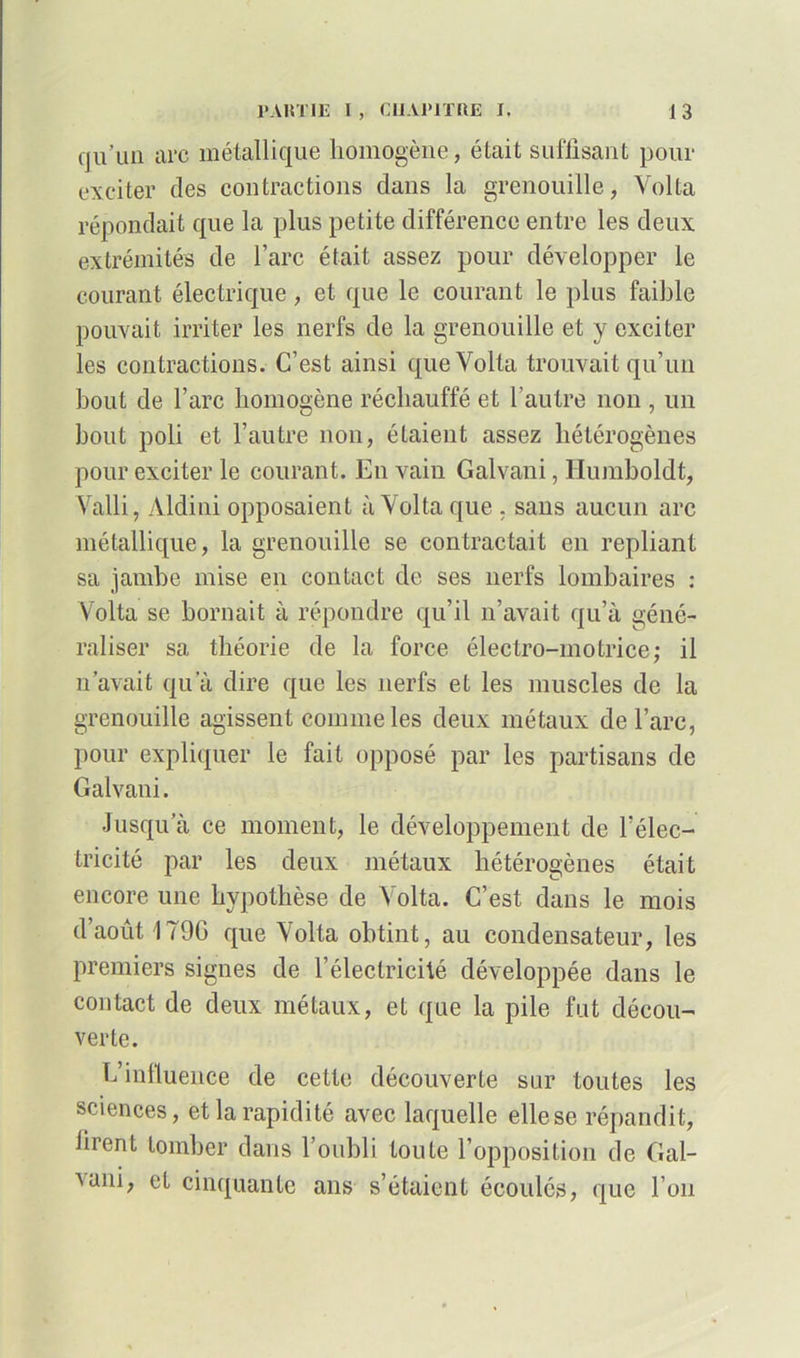 qu’un arc métallique homogène, était suffisant pour exciter des contractions clans la grenouille, Voila répondait que la plus petite différence entre les deux extrémités de l’arc était assez pour développer le courant électrique , et que le courant le plus faible pouvait irriter les nerfs de la grenouille et y exciter les contractions. C’est ainsi queVolta trouvait qu’un bout de l’arc homogène réchauffé et l’autre non , un bout poli et l’autre non, étaient assez hétérogènes pour exciter le courant. En vain Galvani, llumboldt, Valli, Aldini opposaient à Volta que , sans aucun arc métallique, la grenouille se contractait en repliant sa jambe mise en contact de ses nerfs lombaires : Volta se bornait à répondre qu’il n’avait qu’à géné- raliser sa théorie de la force électro-motrice; il n’avait qu’à dire que les nerfs et les muscles de la grenouille agissent comme les deux métaux de l’arc, pour expliquer le fait opposé par les partisans de Galvani. Jusqu’à ce moment, le développement de l’élec- tricité par les deux métaux hétérogènes était encore une hypothèse de Volta. C’est dans le mois d’août 1T9G que Volta obtint, au condensateur, les premiers signes de l’électricité développée dans le contact de deux métaux, et que la pile fut décou- verte. h’influence de cette découverte sur toutes les sciences, et la rapidité avec laquelle elle se répandit, lirent tomber dans l’oubli toute l’opposition de Gal- ^a|ii> cinquante ans s’étaient écoulés, que l’on