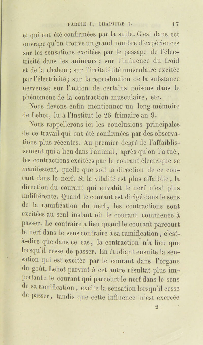 et qui ont été confirmées par la suite. C’est dans cet ouvrage qu’on trouve un grand nombre d’expériences sur les sensations excitées par le passage de l’élec- tricité dans les animaux ; sur l’influence du froid et de la chaleur; sur l’irritabilité musculaire excitée par l’électricité ; sur la reproduction de la substance nerveuse; sur l’action de certains poisons dans le phénomène de la contraction musculaire, etc. Nous devons enfin mentionner un long mémoire de Lehot, lu à l’Institut le 26 frimaire an 9. Nous rappellerons ici les conclusions principales de ce travail qui ont été confirmées par des observa- tions plus récentes. Au premier degré de l’affaiblis- sement qui a lieu dans l’animal, après qu’on l’a tué, les contractions excitées par le courant électrique se manifestent, quelle que soit la direction de ce cou- rant dans le nerf. Si la vitalité est plus affaiblie, la direction du courant qui envahit le nerf n’est plus indifférente. Quand le courant est dirigé dans le sens de la ramification du nerf, les contractions sont excitées au seul instant où le courant commence à passer. Le contraire a lieu quand le courant parcourt le nerf dans le sens contraire à sa ramification, c’est- a-dire que dans ce cas, la contraction n’a lieu que lorsqu il cesse de passer. En étudiant ensuite la sen- sation qui est excitée par le courant dans l’organe du goût, Lehot parvint à cet autre résultat plus im- portant: le courant qui parcourt le nerf dans le sens de sa ramification , excite la sensation lorsqu’il cesse de passer, tandis que cette influence n’est exercée 2