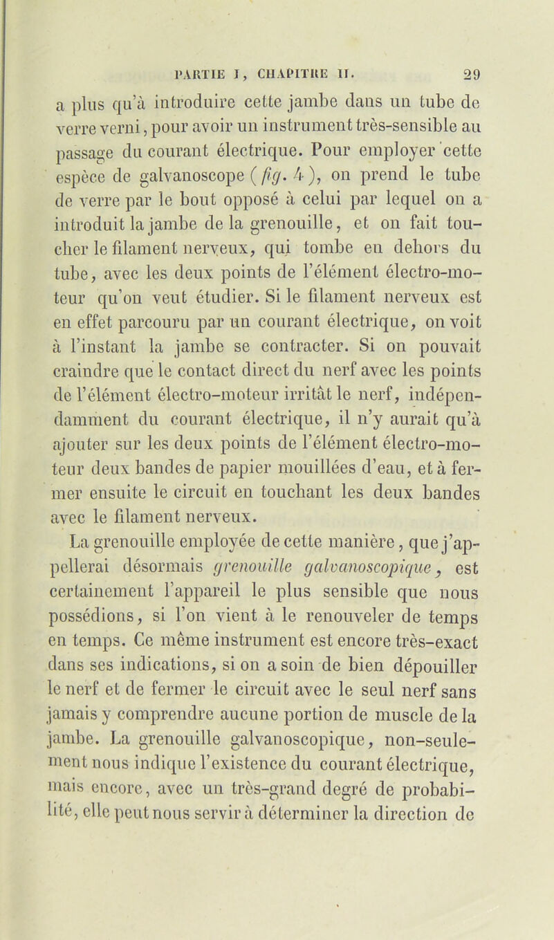 a plus qu’à introduire cette jambe dans un tube de verre verni, pour avoir un instrument très-sensible au passage du courant électrique. Pour employer cette espèce de galvanoscope (fig. 4), on prend le tube de verre par le bout opposé à celui par lequel on a introduit la jambe de la grenouille, et on fait tou- cher le filament nerveux, qui tombe en dehors du tube, avec les deux points de l’élément électro-mo- teur qu’on veut étudier. Si le filament nerveux est en effet parcouru par un courant électrique, on voit à l’instant la jambe se contracter. Si on pouvait craindre que le contact direct du nerf avec les points de l’élément électro-moteur irritât le nerf, indépen- damment du courant électrique, il n’y aurait qu’à ajouter sur les deux points de l’élément électro-mo- teur deux bandes de papier mouillées d’eau, et à fer- mer ensuite le circuit en touchant les deux bandes avec le filament nerveux. La grenouille employée de cette manière, que j’ap- pellerai désormais grenouille galvanoscopique, est certainement l’appareil le plus sensible que nous possédions, si l’on vient à le renouveler de temps en temps. Ce même instrument est encore très-exact dans ses indications, si on a soin de bien dépouiller le nerf et de fermer le circuit avec le seul nerf sans jamais y comprendre aucune portion de muscle de la jambe. La grenouille galvanoscopique, non-seule- ment nous indique l’existence du courant électrique, mais encore, avec un très-grand degré de probabi- lité, elle peut nous servir à déterminer la direction de