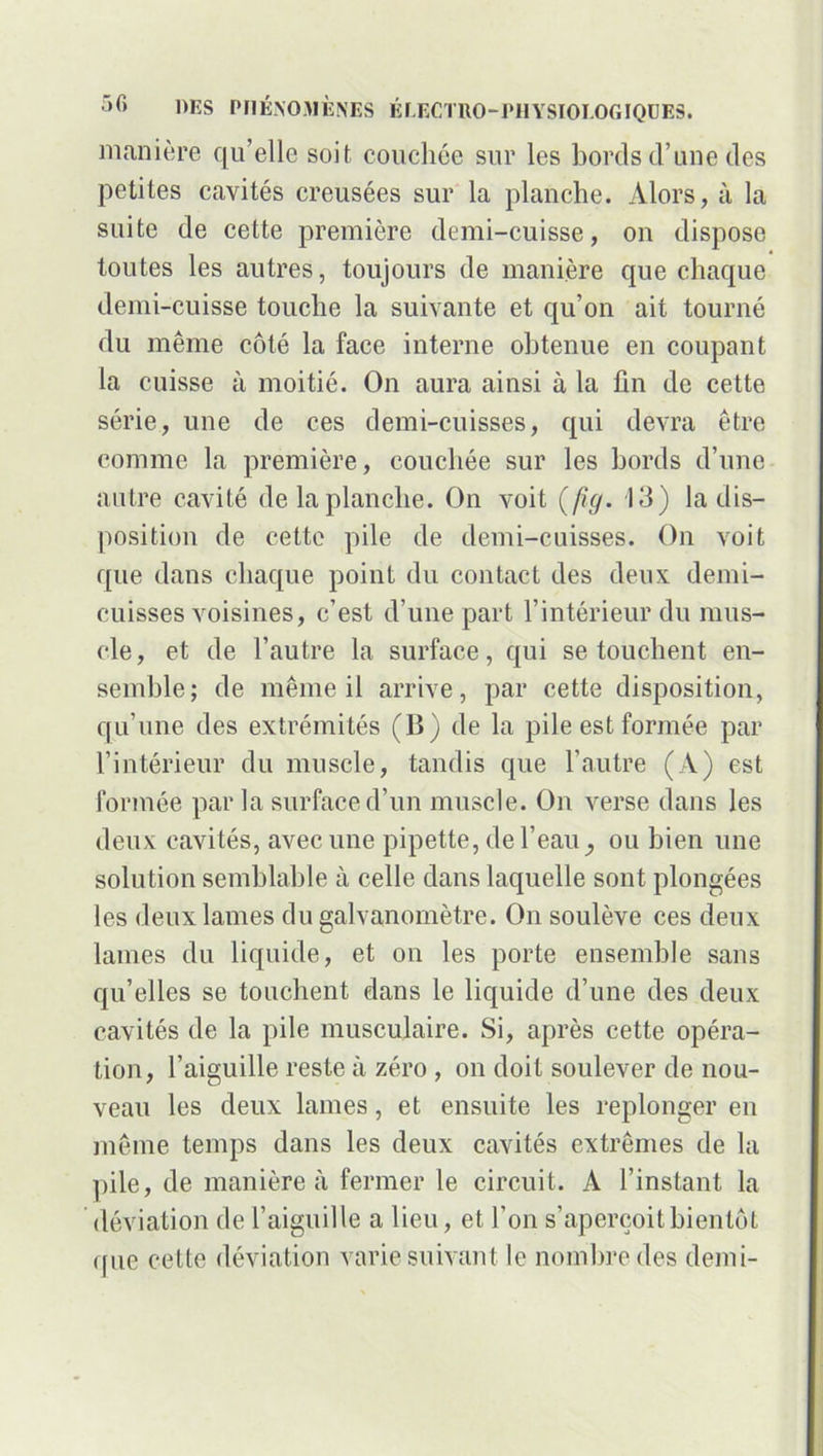 manière qu’elle soif, couchée sur les bords d’une des petites cavités creusées sur la planche. Alors, à la suite de cette première demi-cuisse, on dispose toutes les autres, toujours de manière que chaque demi-cuisse touche la suivante et qu’on ait tourné du même côté la face interne obtenue en coupant la cuisse à moitié. On aura ainsi à la fin de cette série, une de ces demi-cuisses, qui devra être comme la première, couchée sur les bords d’une autre cavité de la planche. On voit (fig. 13) la dis- position de cette pile de demi-cuisses. On voit que dans chaque point du contact des deux demi- cuisses voisines, c’est d’une part l’intérieur du mus- cle, et de l’autre la surface, qui se touchent en- semble; de même il arrive, par cette disposition, qu’une des extrémités (B) de la pile est formée par l’intérieur du muscle, tandis que l’autre (A) est formée par la surface d’un muscle. On verse dans les deux cavités, avec une pipette, de l’eauou bien une solution semblable à celle dans laquelle sont plongées les deux lames du galvanomètre. On soulève ces deux lames du liquide, et on les porte ensemble sans qu’elles se touchent dans le liquide d’une des deux cavités de la pile musculaire. Si, après cette opéra- tion, l’aiguille reste à zéro , on doit soulever de nou- veau les deux lames, et ensuite les replonger en même temps dans les deux cavités extrêmes de la pile, de manière à fermer le circuit. A l’instant la déviation de l’aiguille a lieu, et l’on s’aperçoit bientôt que cette déviation varie suivant le nombre des demi-