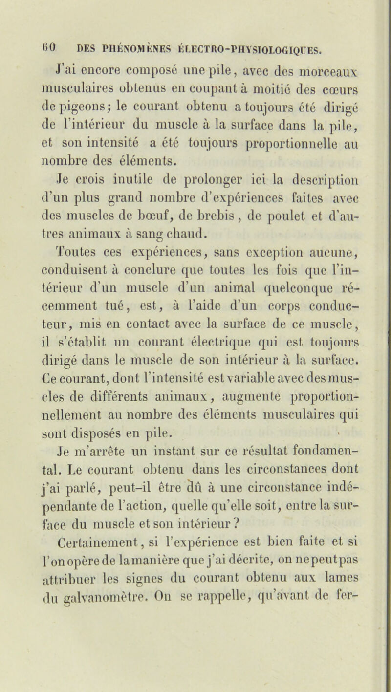 J’ai encore composé une pile, avec des morceaux musculaires obtenus en coupant à moitié des cœurs de pigeons; le courant obtenu a toujours été dirigé de l’intérieur du muscle à la surface dans la pile, et son intensité a été toujours proportionnelle au nombre des éléments. Je crois inutile de prolonger ici la description d’un plus grand nombre d’expériences faites avec des muscles de bœuf, de brebis, de poulet et d’au- tres animaux à sang chaud. Toutes ces expériences, sans exception aucune, conduisent à conclure que toutes les fois que l'in- térieur d’un muscle d’un animal quelconque ré- cemment tué, est, à l’aide d’un corps conduc- teur, mis en contact avec la surface de ce muscle, il s’établit un courant électrique qui est toujours dirigé dans le muscle de son intérieur à la surface. Ce courant, dont l’intensité est variable avec des mus- cles de différents animaux, augmente proportion- nellement au nombre des éléments musculaires qui sont disposés en pile. Je m’arrête un instant sur ce résultat fondamen- tal. Le courant obtenu dans les circonstances dont j’ai parlé, peut-il être dû à une circonstance indé- pendante de l’action, quelle qu’elle soit, entre la sur- face du muscle et son intérieur ? Certainement, si l’expérience est bien faite et si l’on opère de la manière que j’ai décrite, on nepeutpas attribuer les signes du courant obtenu aux lames du galvanomètre. On se rappelle, qu’avant de fer-