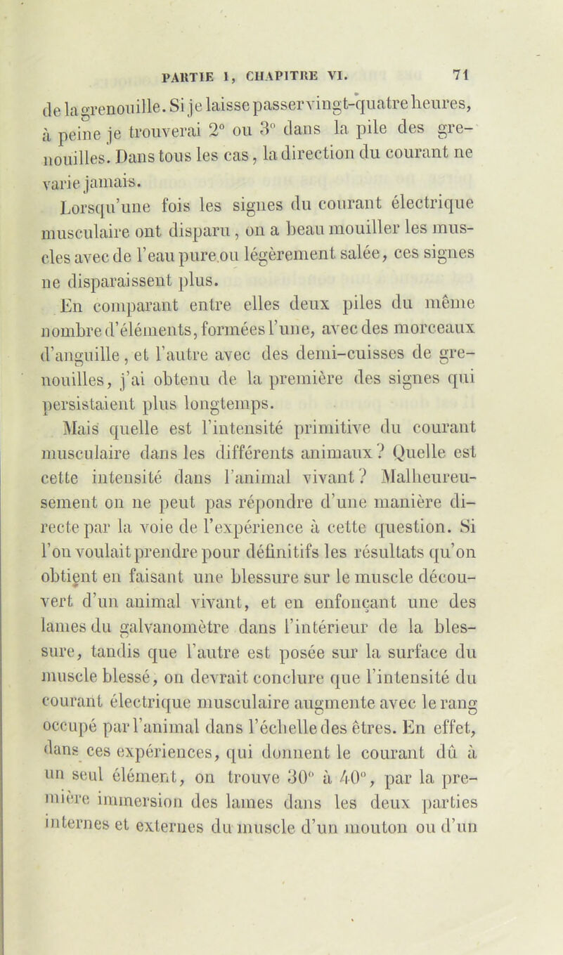 de la grenouille. Si je laisse passer vingt-quatre heures, à peine je trouverai 2° ou 3° clans la pile des gre- nouilles. Dans tous les cas, la direction du courant ne varie jamais. Lorsqu’une fois les signes du courant électrique musculaire ont disparu, on a beau mouiller les mus- cles avec de l’eau pure.ou légèrement salée, ces signes ne disparaissent plus. En comparant entre elles deux piles du même nombre d’éléments, formées l’une, avec des morceaux d’anguille, et l’autre avec des demi-cuisses de gre- nouilles, j’ai obtenu de la première des signes qui persistaient plus longtemps. Mais quelle est l’intensité primitive du courant musculaire dans les différents animaux ? Quelle est cette intensité dans l’animal vivant ? Malheureu- sement on ne peut pas répondre d’une manière di- recte par la voie de l’expérience à cette question. Si l’on voulait prendre pour définitifs les résultats qu’on obtient en faisant une blessure sur le muscle décou- vert d’un animal vivant, et en enfonçant une des lames du galvanomètre dans l’intérieur de la blés- sure, tandis que l’autre est posée sur la surface du muscle blessé, on devrait conclure que l’intensité du courant électrique musculaire augmente avec le rang occupé par l’animal dans l’échelle des êtres. En effet, dans ces expériences, qui donnent le courant dû à un seul élément, on trouve 30° à 40”, par la pre- mière immersion des lames dans les deux parties internes et externes du muscle d’un mouton ou d’un