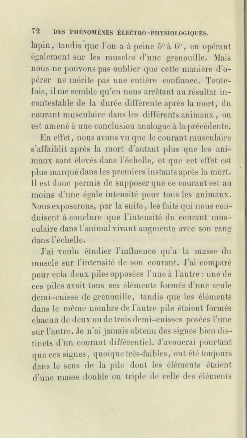 lapin, tandis que l’on a à peine 5° à G°, en opérant également sur les muscles d’une grenouille. Mais nous ne pouvons pas oublier que cette manière d’o- pérer ne mérite pas une entière confiance. Toute- fois, il me semble qu’en nous arrêtant au résultat in- contestable de la durée différente après la mort, du courant musculaire dans les différents animaux, on est amené à une conclusion analogue à la précédente. En effet, nous avons vu que le courant musculaire s’affaiblit après la mort d’autant plus que les ani- maux sont élevés dans l’éclielle, et que cet effet est plus marqué dans les premiers instants après la mort. 11 est donc permis de supposer que ce courant est au moins d’une égale intensité pour tous les animaux. Nous exposerons, par la suite, les faits qui nous con- duisent à conclure que l’intensité du courant mus- culaire dans l’animal vivant augmente avec son rang dans l’éclielle. J’ai voulu étudier l’influence qu’a la masse du muscle sur l’intensité de son courant. J’ai comparé pour cela deux piles opposées l’une à l’autre : une de ces piles avait tous ses éléments formés d’une seule demi-cuisse de grenouille, tandis que les éléments dans le même nombre de l’autre pile étaient formés chacun de deux ou de trois demi-cuisses posées l’une sur l’autre. Je n’ai jamais obtenu des signes bien dis- tincts d’un courant différentiel. J’avouerai pourtant que ces signes, quoique très-faibles, ont été toujours dans le sens de la pile dont les éléments étaient d’une masse double ou triple de celle des éléments