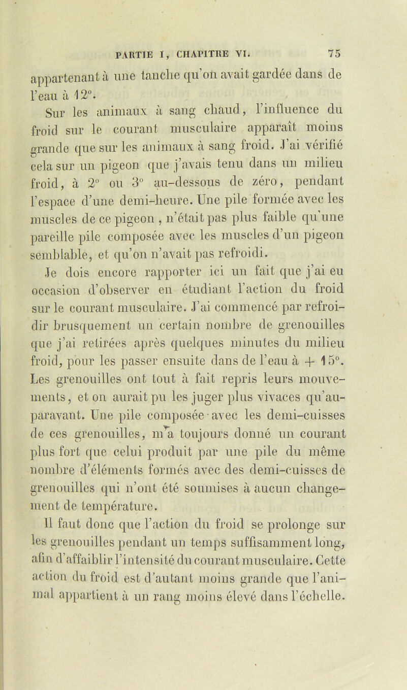 appartenant à une tanche qu'on avait gardée dans de l’eau à 12°. Sur les animaux à sang chaud, l’influence du froid sur le courant musculaire apparaît moins grande que sur les animaux à sang froid. J’ai vérifié cela sur un pigeon que j’avais tenu dans un milieu froid, à 2° ou 3° au-dessous de zéro, pendant l’espace d’une demi-heure. Une pile formée avec les muscles de ce pigeon , n’était pas plus faillie qu une pareille pile composée avec les muscles d’un pigeon semblable, et qu’on n’avait pas refroidi. Je dois encore rapporter ici un fait que j’ai eu occasion d’observer en étudiant 1 action du froid sur le courant musculaire. J’ai commencé par refroi- dir brusquement un certain nombre de grenouilles que j’ai retirées après quelques minutes du milieu froid, pour les passer ensuite dans de l’eau à + 15°. Les grenouilles ont tout à fait repris leurs mouve- ments, et on aurait pu les juger plus vivaces qu’au- paravant. Une pile composée avec les demi-cuisses de ces grenouilles, m’a toujours donné un courant plus fort que celui produit par une pile du même nombre d’éléments formés avec des demi-cuisses de grenouilles qui n’ont été soumises à aucun change- ment de température. 11 faut donc que l’action du froid se prolonge sur les grenouilles pendant un temps suffisamment long, afin d’affaiblir l’intensité du courant musculaire. Cette action du froid est d’autant moins grande que l’ani- mal appartient à un rang moins élevé dans l’échelle.