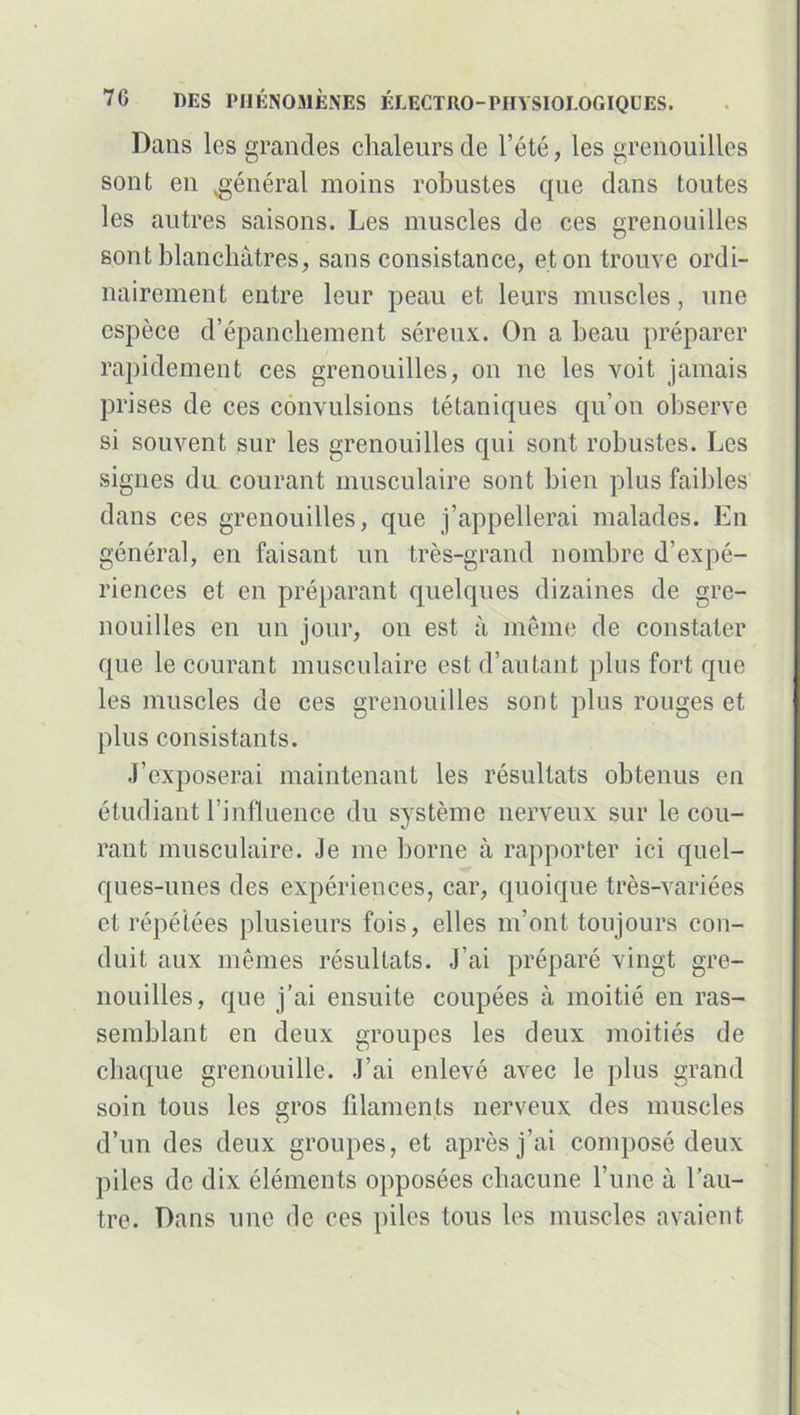 Dans les grandes chaleurs de l’été, les grenouilles sont en ,général moins robustes que dans toutes les autres saisons. Les muscles de ces grenouilles sont blanchâtres, sans consistance, et on trouve ordi- nairement entre leur peau et leurs muscles, une espèce d’épanchement séreux. On a beau préparer rapidement ces grenouilles, on ne les voit jamais prises de ces convulsions tétaniques qu’on observe si souvent sur les grenouilles qui sont robustes. Les signes du courant musculaire sont bien plus faibles dans ces grenouilles, que j’appellerai malades. En général, en faisant un très-grand nombre d’expé- riences et en préparant quelques dizaines de gre- nouilles en un jour, on est à même de constater que le courant musculaire est d’autant plus fort que les muscles de ces grenouilles sont plus rouges et plus consistants. J’exposerai maintenant les résultats obtenus en étudiant l’influence du système nerveux sur le cou- rant musculaire. Je me borne à rapporter ici quel- ques-unes des expériences, car, quoique très-variées et répétées plusieurs fois, elles m’ont toujours con- duit aux mêmes résultats. J’ai préparé vingt gre- nouilles, que j’ai ensuite coupées à moitié en ras- semblant en deux groupes les deux moitiés de chaque grenouille. J’ai enlevé avec le plus grand soin tous les eros filaments nerveux des muscles O ‘ d’un des deux groupes, et après j’ai composé deux piles de dix éléments opposées chacune l’une à l’au- tre. Dans une de ces piles tous les muscles avaient