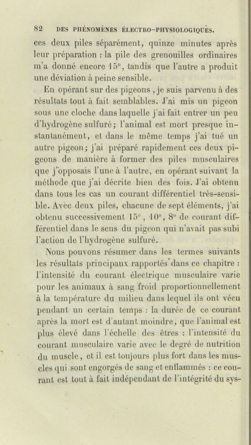 ces deux piles séparément, quinze minutes après leur préparation : la pile des grenouilles ordinaires m'a donné encore 15°, tandis que l’autre a produit une déviation à peine sensible. En opérant sur des pigeons , je suis parvenu à des résultats tout à fait semblables. J’ai mis un pigeon sous une cloche dans laquelle j’ai fait entrer un peu d’hydrogène sulfuré ; l’animal est mort presque in- stantanément, et dans le même temps j’ai tué un autre pigeon; j’ai préparé rapidement ces deux pi- geons de manière à former des piles musculaires que j’opposais l’une à l’autre, en opérant suivant la méthode que j’ai décrite bien des fois. J’ai obtenu dans tous les cas un courant différentiel très-sensi- ble. Avec deux piles, chacune de sept éléments, j’ai obtenu successivement 15°, 10°, 8° de courant dif- férentiel dans le sens du pigeon qui n’avait pas subi l’action de l’hydrogène sulfuré. Nous pouvons résumer dans les termes suivants les résultats principaux rapportés”dans ce chapitre : l’intensité du courant électrique musculaire varie pour les animaux à sang froid proportionnellement à la température du milieu dans lequel ils ont vécu pendant un certain temps : la durée de ce courant après la mort est d’autant moindre, que l’animal est plus élevé dans l’échelle des êtres : l’intensité du courant musculaire varie avec le degré de nutrition du muscle , et il est toujours plus fort dans les mus- cles qui sont engorgés de sang et enflammés : ce cou- rant est tout à fait indépendant de l’intégrité du sys-