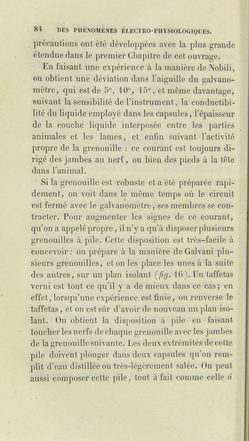 précautions ont été développées avec la plus grande étendue dans le premier Chapitre de cet ouvrage. En faisant une expérience à la manière de Nobili, on obtient une déviation dans l’aiguille du galvano- mètre, qui est de 5°, 10°, 15°, et même davantage, suivant la sensibilité de l’instrument, la conductibi- lité du liquide employé dans les capsules, l’épaisseur de la couche liquide interposée entre les parties animales et les lames, et enfin suivant l’activité propre de la grenouille : ce courant est toujours di- rigé des jambes au nerf, ou bien des pieds à la tête dans l’animal. Si la grenouille est robuste et a été préparée rapi- dement, on voit dans le même temps où le circuit est fermé avec le galvanomètre, ses membres se con- tracter. Pour augmenter les signes de ce courant, qu’on a appelé propre, il n’y a qu’à disposer plusieurs grenouilles à pile. Cette disposition est très-facile à concevoir : on prépare à la manière de Galvani plu- sieurs grenouilles, et on les place les unes à la suite des autres, sur un plan isolant (flg. 16). Un taffetas verni est tout ce qu’il y a de mieux dans ce cas; en effet, lorsqu’une expérience est finie, on renverse le taffetas, et on est sûr d’avoir de nouveau un plan iso- lant. On obtient la disposition à pile en faisant toucher les nerfs de chaque grenouille avec les jambes de la grenouille suivante. Les deux extrémités de cette pile doivent plonger dans deux capsules qu’on rem- plit d’eau distillée ou très-légèrement salée. On peut aussi composer cette pile, tout à fait comme celle à