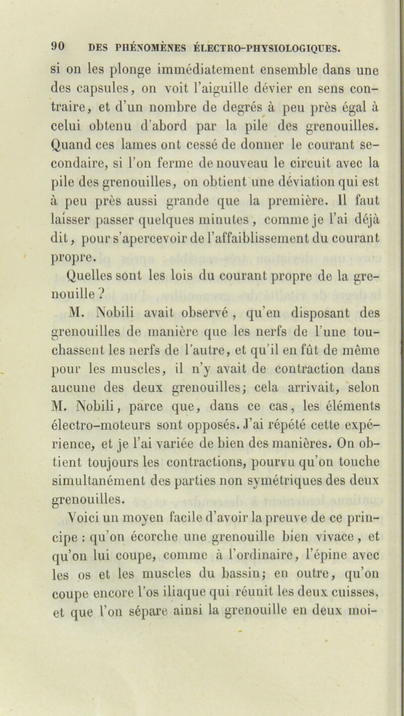 si on les plonge immédiatement ensemble dans une des capsules, on voit l’aiguille dévier en sens con- traire, et d’un nombre de degrés à peu près égal à celui obtenu d’abord par la pile des grenouilles. Quand ces lames ont cessé de donner le courant se- condaire, si l’on ferme de nouveau le circuit avec la pile des grenouilles, on obtient une déviation qui est à peu près aussi grande que la première. 11 faut laisser passer quelques minutes, comme je l’ai déjà dit, pour s’apercevoir de l’affaiblissement du courant propre. Quelles sont les lois du courant propre de la gre- nouille ? M. IVobili avait observé , qu’en disposant des grenouilles de manière que les nerfs de l’une tou- chassent les nerfs de l’autre, et qu’il en fût de même pour les muscles, il n’y avait de contraction dans aucune des deux grenouilles; cela arrivait, selon M. Nobili, parce que, dans ce cas, les éléments électro-moteurs sont opposés. J’ai répété cette expé- rience, et je l’ai variée de bien des manières. On ob- tient toujours les contractions, pourvu qu’on touche simultanément des parties non symétriques des deux grenouilles. Voici un moyen facile d’avoir la preuve de ce prin- cipe : qu’on écorche une grenouille bien vivace, et qu’on lui coupe, comme à l’ordinaire, l’épine avec les os et les muscles du bassin; en outre, qu’on coupe encore l’os iliaque qui réunit les deux cuisses, et que l’on sépare ainsi la grenouille en deux moi-